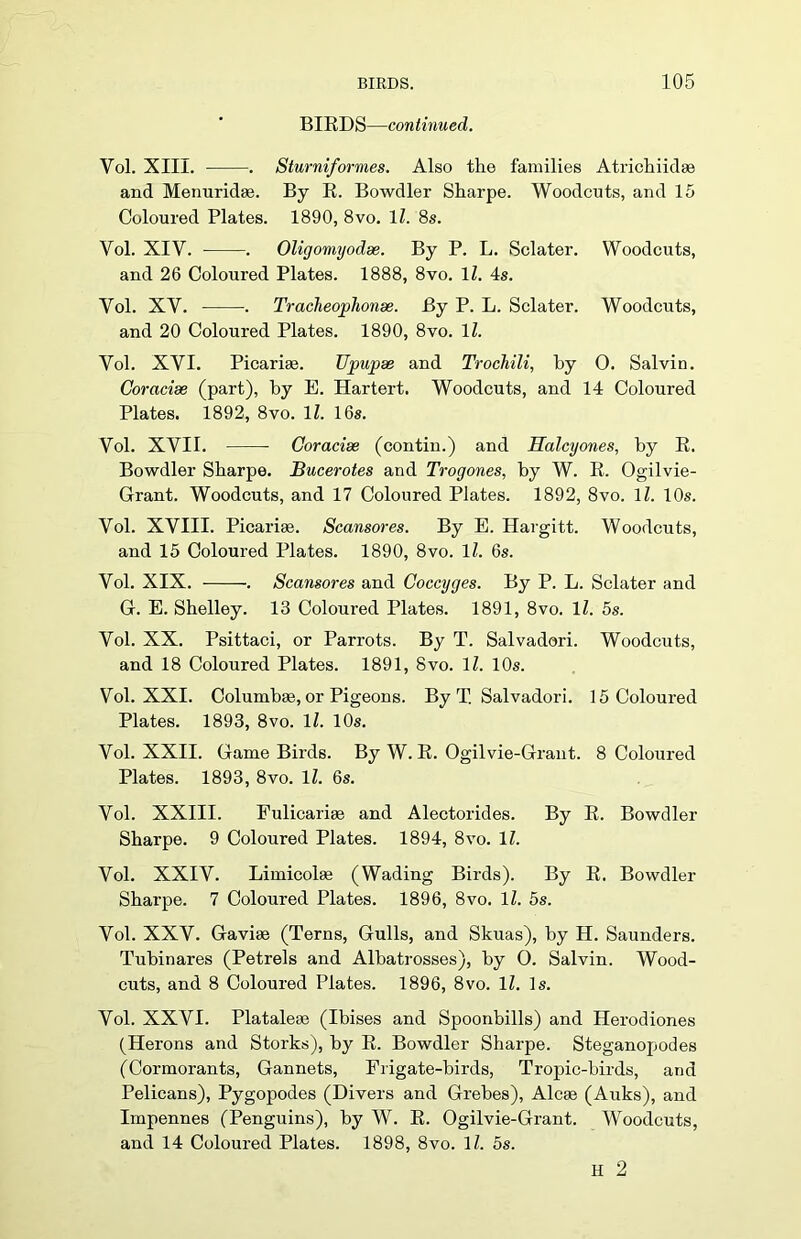 BIRDS—continued. Yol. XIII. . Sturniformes. Also the families Atrichiidae and Menuridae. By R. Bowdler Sharpe. Woodcuts, and 15 Coloured Plates. 1890, 8vo. 11. 8s. Vol. XIV. . Oligomyodse. By P. L. Sclater. Woodcuts, and 26 Coloured Plates. 1888, 8vo. 1Z. 4s. Yol. XV. •. Tracheoplionse. By P. L. Sclater. Woodcuts, and 20 Coloured Plates. 1890, 8vo. 1Z. Vol. XVI. Picarise. Ujmpse and Trochili, by 0. Salvin. Coracise (part), hy E. Hartert. Woodcuts, and 14 Coloured Plates. 1892, 8vo. 1Z. 16s. Vol. XVII. Coracise (contin.) and Halcyones, by R. Bowdler Sharpe. Bucerotes and Trogones, by W. R. Ogilvie- Grant. Woodcuts, and 17 Coloured Plates. 1892, 8vo. 1Z. 10s. Vol. XVIII. Picarim. Scansores. By E. Hargitt. Woodcuts, and 15 Coloured Plates. 1890, 8vo. 1Z. 6s. Vol. XIX. . Scansores and Coccyges. By P. L. Sclater and G. E. Shelley. 13 Coloured Plates. 1891, 8vo. 1Z. 5s. Vol. XX. Psittaci, or Parrots. By T. Salvadori. Woodcuts, and 18 Coloured Plates. 1891, 8vo. 1Z. 10s. Vol. XXI. Columbse, or Pigeons. By T. Salvadori. 15 Coloured Plates. 1893, 8vo. 1Z. 10s. Vol. XXII. Game Birds. By W. R. Ogilvie-Grant. 8 Coloured Plates. 1893, 8vo. 1Z. 6s. Vol. XXIII. Eulicarise and Alectorides. By R. Bowdler Sharpe. 9 Coloured Plates. 1894, 8vo. 1Z. Vol. XXIV. Limicolae (Wading Birds). By R. Bowdler Sharpe. 7 Coloured Plates. 1896, 8vo. 1Z. 5s. Vol. XXV. Gavise (Terns, Gulls, and Skuas), by H. Saunders. Tubinares (Petrels and Albatrosses), by O. Salvin. Wood- cuts, and 8 Coloured Plates. 1896, 8vo. 1Z. Is. Vol. XXVI. Plataleae (Ibises and Spoonbills) and Herodiones (Herons and Storks), by R. Bowdler Sharpe. Steganopodes (Cormorants, Gannets, Frigate-birds, Tropic-birds, and Pelicans), Pygopodes (Divers and Grebes), Alcae (Auks), and Impennes (Penguins), by W. R. Ogilvie-Grant. Woodcuts, and 14 Coloured Plates. 1898, 8vo. 1Z. os. H 2