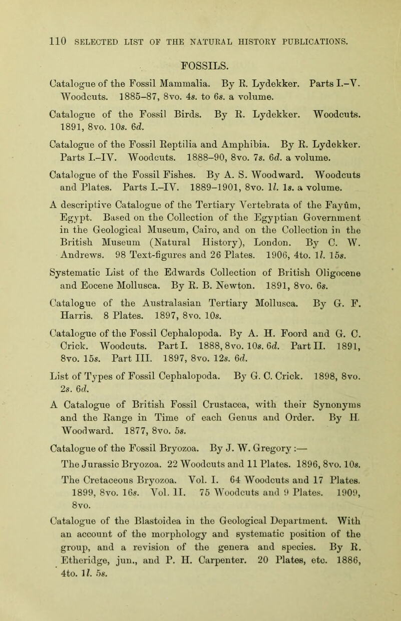 FOSSILS. Catalogue of the Fossil Mammalia. By R. Lydekker. Parts I.-V. Woodcuts. 1885-87, 8vo. 4s. to 6s. a volume. Catalogue of the Fossil Birds. By R. Lydekker. Woodcuts. 1891, 8vo. 10s. 6d. Catalogue of the Fossil Reptilia and Amphibia. By R. Lydekker. Parts I.-IV. Woodcuts. 1888-90, 8vo. 7s. 6d. a volume. Catalogue of the Fossil Fishes. By A. S. Woodward. Woodcuts and Plates. Parts I.-IV. 1889-1901, 8vo. 1Z. Is. a volume. A descriptive Catalogue of the Tertiary Yertebrata of the Fayum, Egypt. Based on the Collection of the Egyptian Government in the Geological Museum, Cairo, and on the Collection in the British Museum (Natural History), London. By C. W. Andrews. 98 Text-figures and 26 Plates. 1906, 4to. 17. 15s. Systematic List of the Edwards Collection of British Oligocene and Eocene Mollusca. By R. B. Newton. 1891, 8vo. 6s. Catalogue of the Australasian Tertiary Mollusca. By G. F. Harris. 8 Plates. 1897, 8vo. 10s. Catalogue of the Fossil Cephalopoda. By A. H. Foord and G. C. Crick. Woodcuts. Parti. 1888,8vo. 10s. 6(7. Part II. 1891, 8vo. 15s. Part III. 1897, 8vo. 12s. 6(7. List of Types of Fossil Cephalopoda. By G. C. Crick. 1898, 8vo. 2s. 6c7. A Catalogue of British Fossil Crustacea, with their Synonyms and the Range in Time of each Genus and Order. By II. Woodward. 1877, 8vo. 5s. Catalogue of the Fossil Bryozoa. By J. W. Gregory :— The Jurassic Bryozoa. 22 Woodcuts and 11 Plates. 1896, 8vo. 10s. The Cretaceous Bryozoa. Vol. I. 64 Woodcuts and 17 Plates. 1899, 8vo. 16s. Vol. II. 75 Woodcuts and 9 Plates. 1909, 8vo. Catalogue of the Blastoidea in the Geological Department. With an account of the morphology and systematic position of the group, and a revision of the genera and species. By R. Etheridge, jun., and P. II. Carpenter. 20 Plates, etc. 1886, 4to. 17. 5s.
