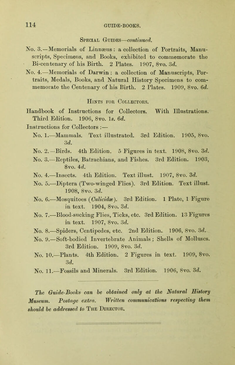 Special Guides—continued. No. 3.—Memorials of Linnaeus: a collection of Portraits, Manu- scripts, Specimens, and Books, exhibited to commemorate the Bi-centenary of his Birth. 2 Plates. 1907, 8vo. 3d. No. 4.—Memorials of Darwin : a collection of Manuscripts, Por- traits, Medals, Books, and Natural History Specimens to com- memorate the Centenary of his Birth. 2 Plates. 1909, 8vo. 6d. Hints for Collectors. Handbook of Instructions for Collectors. With Illustrations. Third Edition. 1906, 8vo. Is. 3d. Instructions for Collectors :— No. 1.—Mammals. Text illustrated. 3rd Edition. 1905, 8vo. 3d. No. 2.—Birds. 4th Edition. 5 Figures in text. 1908, 8vo. 3d. No. 3.—Reptiles, Batrachians, and Fishes. 3rd Edition. 1903, 8vo. 4d. No. 4.—Insects. 4th Edition. Text illust. 1907, 8vo. 3d. No. 5.—Diptera (Two-winged Flies). 3rd Edition. Text illust. 1908, 8vo. 3d. No. 6.—Mosquitoes (Culicidse). 3rd Edition. 1 Plate, 1 Figure in text. 1904, 8vo. 3d. No. 7.—Blood-sucking Flies, Ticks, etc. 3rd Edition. 13 Figures in text. 1907, 8vo. 3d. No. 8.—Spiders, Centipedes, etc. 2nd Edition. 1906, 8vo. 3d. No. 9.—Soft-bodied Invertebrate Animals ; Shells of Molluscs. 3rd Edition. 1909, 8vo. 3d. No. 10.—Plants. 4th Edition. 2 Figures in text. 1909, 8vo. 3d. No. 11.—Fossils and Minerals. 3rd Edition. 1906, 8vo. 3d. The Guide-Books can he obtained only at the Natural History Museum. Postage extra. Written communications respecting them should he addressed to The Director.