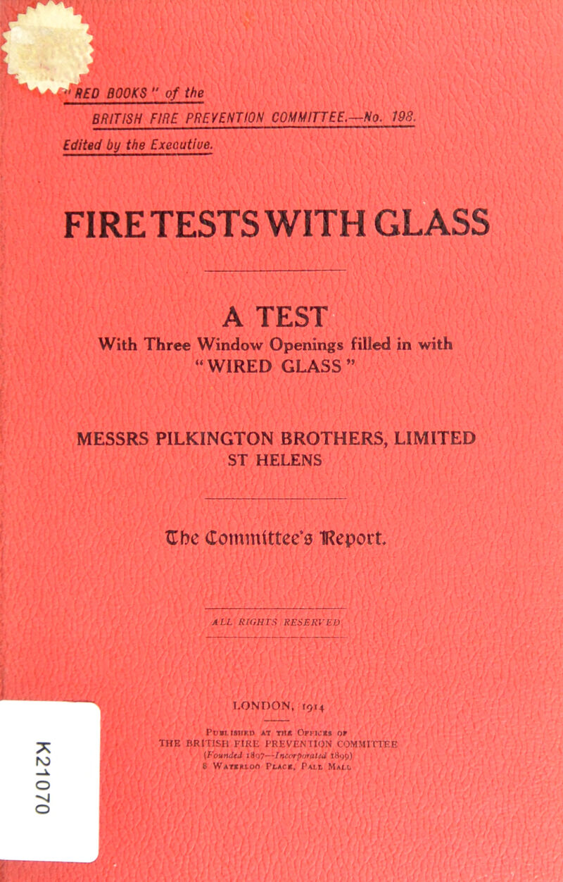 K21070  RED BOOKS  of the m. ... ~ — BRITISH FIRE PREVENTION COMMITTEE.—No. 190. Edited by the Exeoutiue. FIRETESTS WITH GLASS A TEST With Three Window Openings filled in with MESSRS PILKINGTON BROTHERS, LIMITED ST HELENS TTbe Committee^ IReport ALL RIGHTS RESERVED I.ONDON, 1914 Pll»I. I8HKD AT Til* Ofpii:*j or THE BRITISH IMRE PREVENTION COMMITTEE (FounJtd 1S07—Inu'rpu’attU 8 W a Teuton Plac*. Pali Mall “WIRED GLASS”