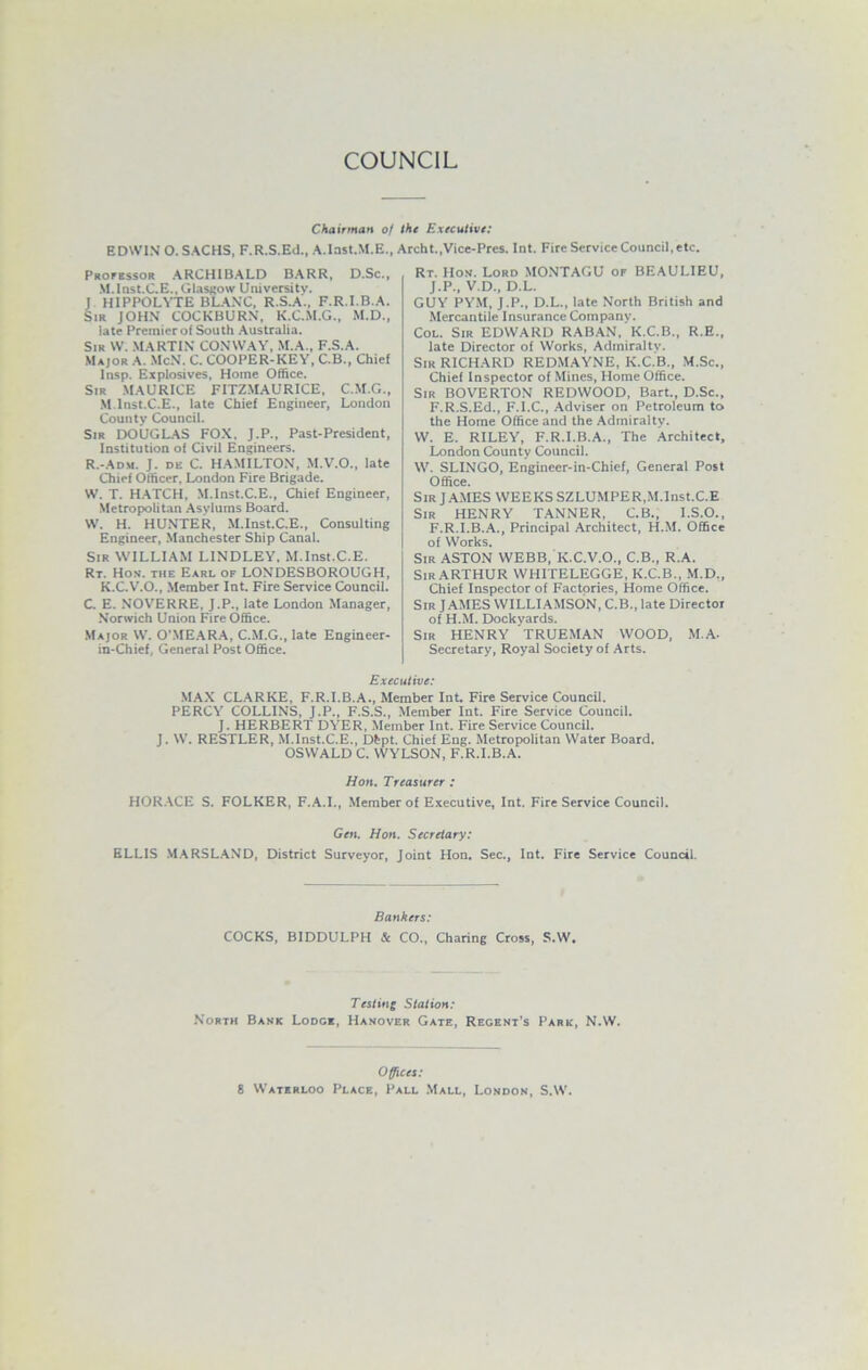 COUNCIL Chairman of the Executive: EDWIN O. SACHS, F.R.S.Ed., A.Inst.M.E., Archt.,Vice-Prcs. Int. Fire Service Council, etc. Professor ARCHIBALD BARR, D.Sc., M.Inst.CE., Glasgow University. J H1PPOLVTE BLANC, R.S.A., F.R.I.B.A. Sir JOHN COCKBURN, K.C.M.G., M.D., late Premier of South Australia. Sir W. MARTIN CONWAY, M.A., F.S.A. Major A. McN. C. COOPER-KEY, C.B., Chief lnsp. Explosives, Home Office. Sir MAURICE FITZMAURICE, C.M.G., .M.lnst.C.E., late Chief Engineer, London County Council. Sir DOUGLAS FOX, J.P., Past-President, Institution of Civil Engineers. R.-Adm. J. de C. HAMILTON, M.V.O., late Chief Officer. London Fire Brigade. W. T. HATCH, M.lnst.C.E., Chief Engineer, Metropolitan Asylums Board. W. H. HUNTER, M.lnst.C.E., Consulting Engineer, Manchester Ship Canal. Sir WILLIAM LINDLEY, M.lnst.C.E. Rt. Hon. the Earl of LONDESBOROUGH, K.C.V.O., Member Int. Fire Service Council. C. E. NOVERRE, J.P., late London Manager, Norwich Union Fire Office. Major W. O’MEARA, C.M.G., late Engineer- in-Chief, General Post Office. Rt. IIon. Lord MONTAGU of BEAULIEU, J.P., V.D., D.L. GUY PYM, J.P., D.L., late North British and Mercantile Insurance Company. Col. Sir EDWARD RABAN, K.C.B., R.E., late Director of Works, Admiralty. Sir RICHARD REDMAYNE, K.C.B., M.Sc., Chief Inspector of Mines, Home Office. Sir BOVERTON REDWOOD, Bart., D.Sc., F.R.S.Ed., F.I.C., Adviser on Petroleum to the Home Office and the Admiralty. VV. E. RILEY, F.R.I.B.A., The Architect, London County Council. W. SLINGO, Engineer-in-Chief, General Post Office. Sir J AMES WEEKS SZLUMPER,M.lnst.C.E Sir HENRY TANNER, C.B., I.S.O., F.R.I.B.A., Principal Architect, H.M. Office of Works. Sir ASTON WEBB, K.C.V.O., C.B., R.A. Sir ARTHUR WHITELEGGE, K.C.B., M.D., Chief Inspector of Factories, Home Office. Sir JAMES WILLIAMSON, C.B., late Director of H.M. Dockyards. Sir HENRY 'TRUEMAN WOOD, M.A. Secretary, Royal Society of Arts. Executive: MAX CLARKE, F.R.I.B.A., Member Int. Fire Service Council. PERCY COLLINS, J.P., F.S.S., Member Int. Fire Service Council. J. HERBERT DYER, Member Int. Fire Service Council. J. W. RESTLER, M.lnst.C.E., Dbpt. Chief Eng. Metropolitan Water Board. OSWALD C. WYLSON, F.R.I.B.A. Hon. Treasurer : HORACE S. FOLKER, F.A.I., Member of Executive, Int. Fire Service Council. Gen. Hon. Secretary: ELLIS MARSLAND, District Surveyor, Joint Hon. Sec., Int. Fire Service Council. Bankers: COCKS, BIDDULPH & CO., Charing Cross, S.W. Testing Station: North Bank Lodge, Hanover Gate, Regent’s Park, N.W. Offices: 8 Waterloo Place, Pall Mall, London, S.W.