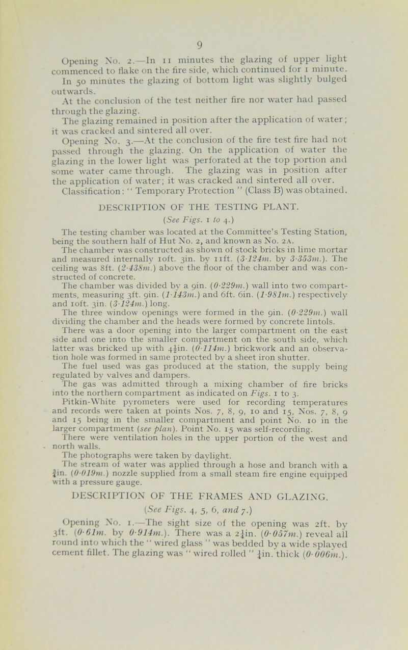 9 Opening No. 2.—In 11 minutes the glazing of upper light commenced to flake on the fire side, which continued for 1 minute. In 50 minutes the glazing of bottom light was slightly bulged outwards. At the conclusion of the test neither fire nor water had passed through the glazing. The glazing remained in position after the application of water; it was cracked and sintered all over. Opening No. 3.—At the conclusion of the fire test fire had not passed through the glazing. On the application of water the glazing in the lower light was perforated at the top portion and some water came through. The glazing was in position after the application of water; it was cracked and sintered all over. Classification: “ Temporary Protection ” (Class B) was obtained. DESCRIPTION OF THE TESTING PLANT. (See Figs. 1 to 4.) The testing chamber was located at the Committee’s Testing Station, being the southern half of Hut No. 2, and known as No. 2A. The chamber was constructed as shown of stock bricks in lime mortar and measured internally 10ft. 3m. by lift. (3124m. by 3-353m.). The ceiling was 8ft. (2-438m.) above the floor of the chamber and was con- structed of concrete. The chamber was divided by a 9m. (0-229>n.) wall into two compart- ments, measuring 3ft. 9m. (li43m.) and 6ft. 6in. (l-981m.) respectively and 10ft. 3in. (3124m.) long. The three window openings were formed in the 9m. (0-229m.) wall dividing the chamber and the heads were formed by concrete lintols. There was a door opening into the larger compartment on the east side and one into the smaller compartment on the south side, which latter was bricked up with 4^in. (0114m.) brickwork and an observa- tion hole was formed in same protected by a sheet iron shutter. The fuel used was gas produced at the station, the supply being regulated by valves and dampers. The gas was admitted through a mixing chamber of fire bricks into the northern compartment as indicated on Figs. 1 to 3. Pitkin-White pyrometers were used for recording temperatures and records were taken at points Nos. 7, 8, 9, 10 and 15, Nos. 7, 8, 9 and 15 being in the smaller compartment and point No. 10 in the larger compartment (see plan). Point No. 15 was self-recording. There were ventilation holes in the upper portion of the west and north walls. The photographs were taken by daylight. The stream of water was applied through a hose and branch with a jin. (0 019m.) nozzle supplied from a small steam fire engine equipped with a pressure gauge. DESCRIPTION OF THE FRAMES AND GLAZING. (See Figs. 4, 5, 6, and 7.) Opening No. 1.—The sight size of the opening was 2ft. by 3ft. (0 61m. by 0 914m.). There was a 2jin. (0-057m.) reveal all round into which the  wired glass ” was bedded by a wide splayed