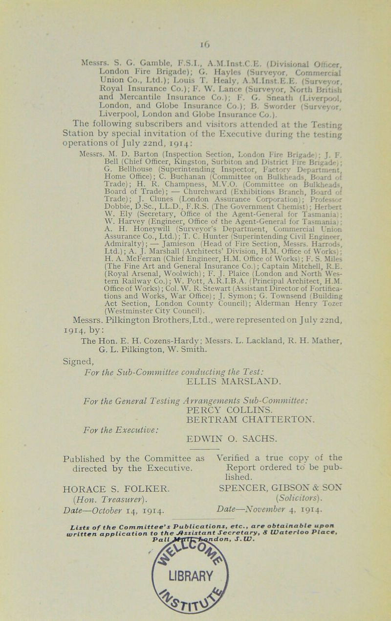 ir, Messrs. S. G. Gamble, F.S.I., A.M.Inst.C.E. (Divisional Oiucer, London Fire Brigade); G. Hayles (Surveyor, Commercial Union Co., Ltd.); Louis I. Mealy, A.M.lnst.li.lv. (Surveyor, Royal Insurance Co.); F. W. Lance (Surveyor, North British and Mercantile Insurance Co.); F. G. Sneath (Liverpool, London, and Globe Insurance Co.); B. Sworder (Surveyor, Liverpool, London and Globe Insurance Co.). The following subscribers and visitors attended at the Testing Station by special invitation of the Executive during the testing operations of July 22nd, 1914: Messrs. M. D. Barton (Inspection Section, London Fire Brigade ; J. F. Bell (Chief Officer, Kingston, Surbiton and District Fire Brigade,; G. Bellhouse (Superintending Inspector, Factory Department, Home Office); C. Buchanan (Committee on Bulkheads, Board of Trade); H. R. Champness, M.V.O. (Committee on Bulkheads, Board of Trade); — Churchward (Exhibitions Branch, Board of Trade); J. Clunes (London Assurance Corporation,; Professor Dobbie, D.Sc., LL.D., F.R.S. (The Government Chemist); Herbert W. Ely (Secretary, Office of the Agent-General for Tasmania : W. Harvey (Engineer, Office of the Agent-General for Tasmania . A. H. Honeywill (Surveyor’s Department, Commercial Union Assurance Co., Ltd.); T. C. Hunter (Superintending Civil Engineer, Admiralty); —- Jamieson (Head of Fire Section, Messrs. Harrods, Ltd.); A. J. Marshall (Architects’ Division, H.M. Office of Works,: H. A. McFerran (Chief Engineer, H.M. Office of Works); F. S. Miles (The Fine Art and General Insurance Co.); Captain Mitchell, R.E. (Royal Arsenal, Woolwich); F. J. Plaice (London and North Wes- tern Railway Co.); W. Pott, A.R.I.B.A. (Principal Architect, H.M. Office of Works); Col. W. R. Stewart (Assistant Director of Fortifica- tions and Works, War Office); J. Symon; G. Townsend (Building Act Section, London County Council); Alderman Henry Tozer (Westminster City Council). Messrs. Pillcington Brothers,Ltd., were represented on July 22nd, 1914, by: The Hon. E. H. Cozens-Hardy; Messrs. L. Lackland, R. H. Mather, G. L. Pilkington, W. Smith. Signed, For the Sub-Committee conducting the Test: ELLIS MARSLAXD. For the General Testing Arrangements Sub-Committee: PERCY COLLINS. BERTRAM CHATTERTOX. For the Executive: EDWIN O. SACHS. Published by the Committee as directed by the Executive. HORACE S. FOLKER. {Hon. Treasurer). Date—October 14, 1914. Verified a true copy of the Report ordered to be pub- lished. SPENCER, GIBSON & SON (Solicitors). Date—November 4, 1914. Lists of the Committee’s Publications, etc., are obtainable upon written application to the Assistant Secretary, S Waterloo Place, Pall JftIdon, S.W. LIBRARY