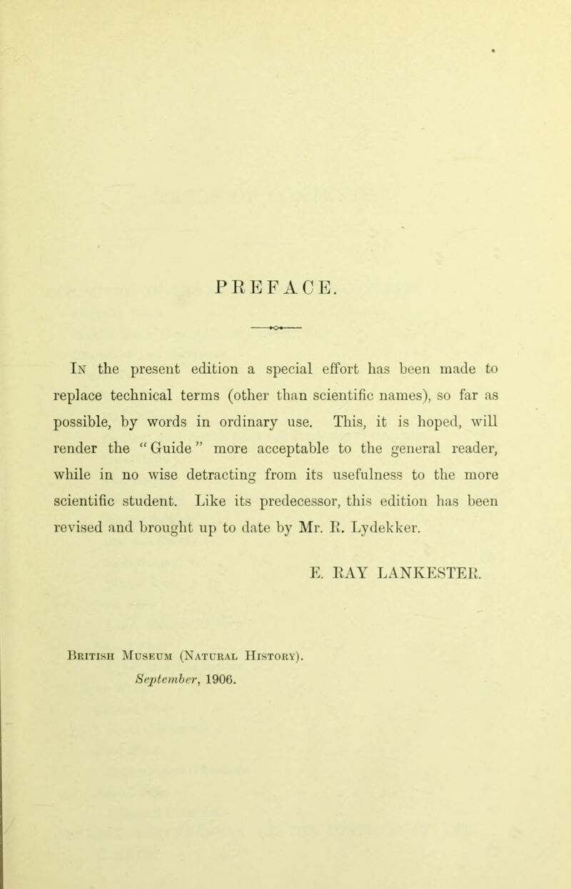 PREFACE. In’ the present edition a special effort has been made to replace technical terms (other than scientific names), so far as possible, by words in ordinary use. This, it is hoped, will render the “ Guide ” more acceptable to the general reader, while in no wise detracting from its usefulness to the more scientific student. Like its predecessor, this edition has been revised and brought up to date by ^Ir. I*. Lydekker. K KAY LANKKSTEi;. ]}ritish Museum (Natural History). September, 1906.