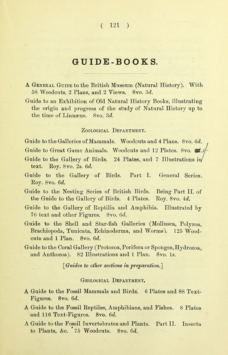 GUIDE-BOOKS. A General Guide to the British Museum (Natural History). With 58 Woodcuts, 2 Plans, and 2 Views. 8vo. 3d. Guide to an Exhibition of Old Natural History Books, illustrating the origin and progress of the study of Natural History up to the time of Linnaeus. 8vo. 3d. Zoological Department. Guide to the Galleries of Mammals. Woodcuts and 4 Plans. 8vo. 6d. Guide to Great Game Animals. Woodcuts and 12 Plates. 8vo. Qtf.A Guide to the Gallery of Birds. 24 Plates, and 7 Illustrations iiy text. Eoy. 8vo. 2s. 6d. Guide to the Gallery of Birds. Part I. General Series. Eoy. 8 VO. 6d. Guide to the Nesting Series of British Birds. Being Part II. of the Guide to the Gallery of Birds. 4 Plates. Eoy. 8vo. 4d. Guide to the Gallery of Eeptilia and Amphibia. Illustrated by 76 text and other Figures. 8vo. 6d. Guide to the Shell and Star-fish Galleries (Mollusca, Polyzoa, Brachiopoda, Tunicata, Echinoderma, and Worms). 125 Wood- cuts and 1 Plan. 8vo. Qd. Guide to the Coral Gallery (Protozoa,Porifera or Sponges, Hydrozoa, and Anthozoa). 82 Illustrations and 1 Plan. 8vo. Is. [Guides to other sections in preparation.'] Geological Department. A Guide to the Fossil Mammals and Birds. 6 Plates and 88 Text- Figures. 8vo. 6d. A Guide to the Fossil Eeptiles, Amphibians, and Fishes. 8 Plates and 116 Text-Figures. 8vo. 6d. A Guide to the Fossil Invertebrates and Plants. Part II. Insecta to Plants, &c. 75 Woodcuts. 8vo. 6d.