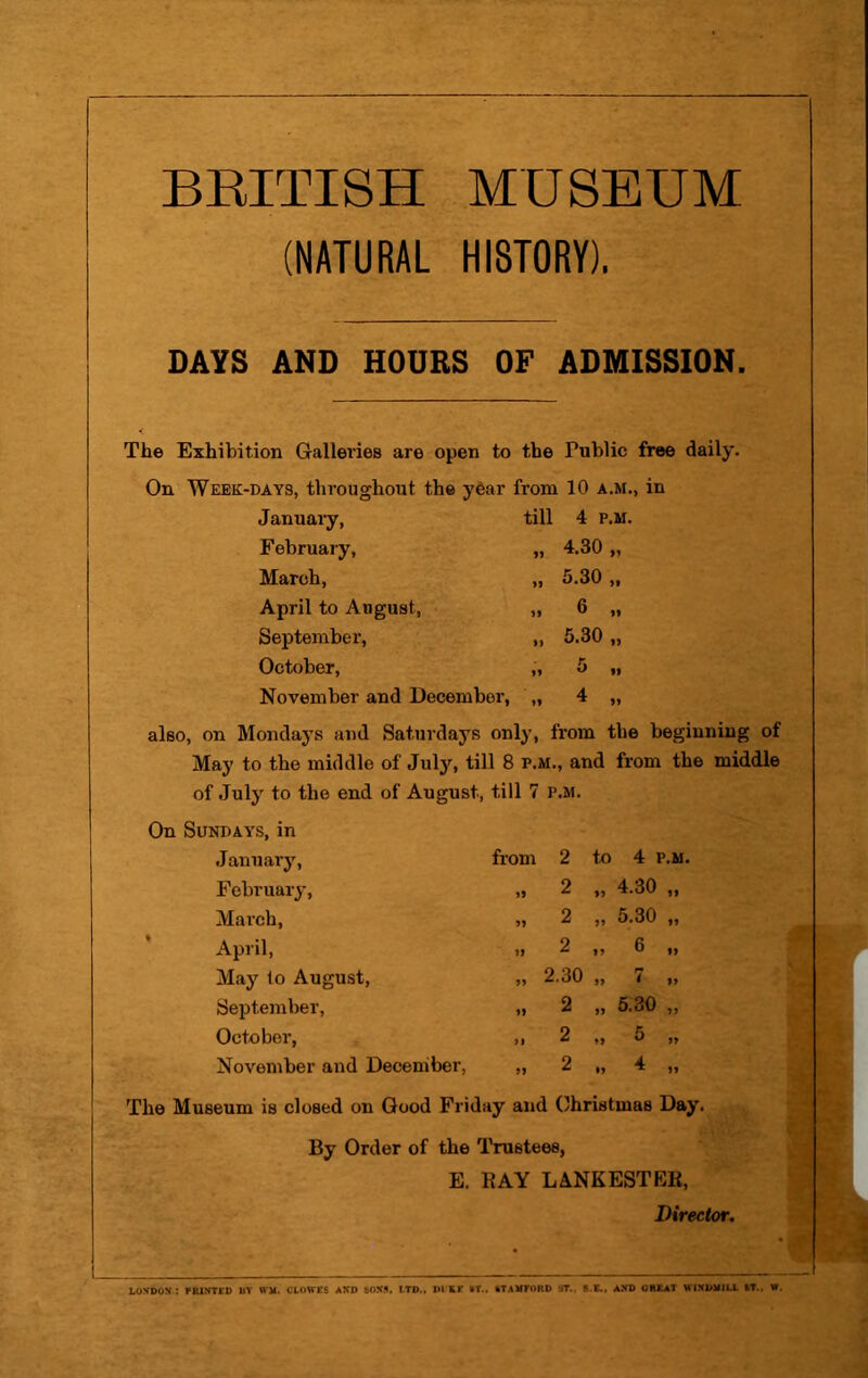 BEITISH MUSEUM (NATURAL HISTORY). DAYS AND HOURS OF ADMISSION. The Exhibition Gallevies are open to the Public free daily. On Week-days, throughout the yOar from 10 a.m., in Januaiy, till 4 P.M February, 4.30 „ March, >9 5.30 „ April to August, 6 „ September, >> 5.30 „ October, 5 „ November and December, »9 4 „ also, on Mondays and Saturdays only, from the beginning of May to the middle of July, till 8 p.m., and from the middle of July to the end of August, till 7 p.m. On Sundays, in January, from 2 to 4 P.M February, »9 2 „ 4.30 ,, March, 99 2 ,, 5.30 „ April, 99 2 „ 6 „ May to August, 99 2.30 » < >> September, 99 2 „ 6.30 ,, October, 91 2 .» S >» November and December, 99 2 u 4 ,, The Museum is closed on Good Friday and Ohristmas Day. By Order of the Trustees, E. RAY LANKESTEB, Director. LONDON: FBINTED BY WM. CLOWES AND SONS, LTD.. DILE •T., kTABFORD ST.. 8.E., AND GREAT WINDMILL fcT., W.