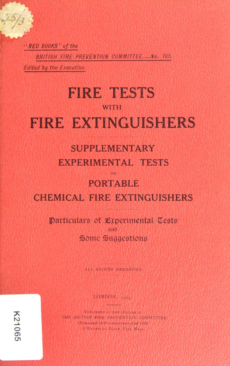 K21065 “RED BOOKS of the BRITISH FIRE PREVENTION COMMITTEE—/Vo. 185. Edited by the Executiue. 1 FIRE TESTS WITH FIRE EXTINGUISHERS SUPPLEMENTARY EXPERIMENTAL TESTS ON PORTABLE CHEMICAL FIRE EXTINGUISHERS particulars of Experimental ftests atiO Some Suggestions XU. RIGHTS RBSBRVIfD. LONDON, PUBLISHED AT TAt. Ol'VICLS 01' run UKITISH PIKE PREVENTION COMMITTEE (Pouiuietl 18:I7—incajporJU'jt IIW) S WA'um.oo Place. Pall M