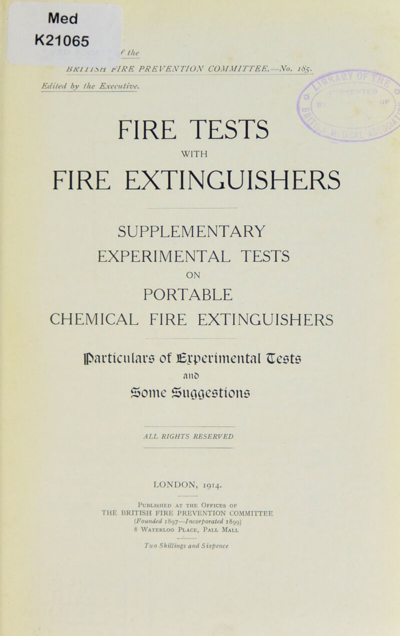 Med K21065 f the Htitn.sn EIRE PREVEXTIOX COMMITTEE. No. it%._ Edited by the Executive. FIRE TESTS WITH FIRE EXTINGUISHERS SUPPLEMENTARY EXPERIMENTAL TESTS ON PORTABLE CHEMICAL FIRE EXTINGUISHERS particulars of J6ypertmental anD Some Suggestions ALL RIGHTS RESERVED LONDON, 1914. Published at the Offices of THE BRITISH FIRE PREVENTION COMMITTEE (Founded 1897—Incorporated 1899) 8 Waterloo Place, Pall Mall Ttco Shillings amt Sixpence