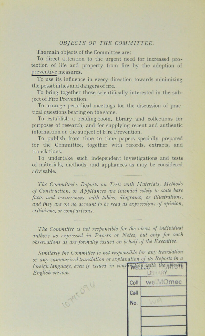 OBJECTS OF THE COMMITTEE. The main objects of the Committee are: To direct attention to the urgent need for increased pro- tection of life and property from fire by the adoption of preventive measures. To use its influence in every direction towards minimizing the possibilities and dangers of fire. To bring together those scientifically interested in the sub- ject of Fire Prevention. To arrange periodical meetings for the discussion of prac- tical questions bearing on the same. To establish a reading-room, library and collections for purposes of research, and for supplying recent and authentic information on the subject of Fire Prevention. To publish from time to time papers specially prepared for the Committee, together with records, extracts, and translations. To undertake such independent investigations and tests of materials, methods, and appliances as may be considered advisable. The Committee's Reports on Tests with Materials, Methods of Construction, or Appliances are intended solely to state bare facts and occurrences, with tables, diagrams, or illustrations, and they are on no account to be read as expressions of opinion, criticisms, or comparisons. The Committee is not responsible for the views of individual authors as expressed in Papers or Notes, but only for such observations as are formally issued on behalf of the Executive. Similarly the Committee is not responsible for any translation or any summarized translation or explanation of its Reports m a foreign language, even if issued in con/ English version. U! Coll Call wc'.’.>Omec