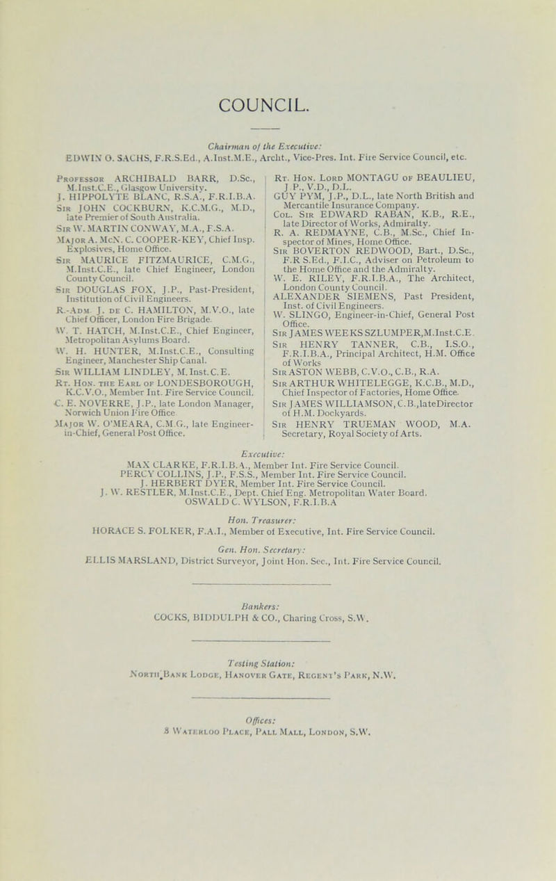 Chairman of the Executive: EDWIN’ O. SACHS, F.R.S.Ed., A.Inst.M.E., Archt., Vice-Pres. Int. Fire Service Council, etc. Professor ARCHIBALD BARR, D.Sc., M.lnst.C.E., Glasgow University. J. HIPPOLYTE BLANC, R.S.A., F.R.I.B.A. Sir JOHN COCKBURN, K.C.M.G., M.D., rate Premier of South Australia. Sir W. MARTIN CONWAY, M.A., T.S.A. Major A. McN. C. COOPER-KEY, Chief Insp. Explosives, Home Office. Sir MAURICE FITZMAURICE, C.M.G., M.lnst.C.E., late Chief Engineer, London County Council. Sir DOUGLAS FOX, J.P., Past-President, Institution of Civil Engineers. R.-Adm J. de C. HAMILTON, M.V.O., late Chief Officer, London Fire Brigade. W. T. HATCH, M.lnst.C.E., Chief Engineer, Metropolitan Asylums Board. W. H. HUNTER, M.lnst.C.E., Consulting Engineer, Manchester Ship Canal. Sir WILLIAM LINDLEY, M.lnst.C.E. Rt. Hon. the Earl of LONDESBOROUGH, K.C.V.O., Member Int. Fire Service Council. C. E. NOVERRE, J.P., late London Manager, Norwich Union F'ire Office Major W. O'MEARA, CM C,., late Engineer- in-Chief, General Post Office. Rt. Hon. Lord MONTAGU of BEAULIEU, J P., V.D., D.L. GUY PYM, J.P., D.L., late North British and Mercantile Insurance Company. Col. Sir EDWARD RABAN, K.B., R.E., late Director of Works, Admiralty. R. A. REDMAYNE, C.B., M.Sc.', Chief In- spector of Mines, Home Office. Sir BOVERTON REDWOOD, Bart., D.Sc., F.R S.Ed., F.I.C., Adviser on Petroleum to the Home Office and the Admiralty. W. E. RILEY, F.R.I.B.A., The Architect, London County Council. ALEXANDER SIEMENS, Past President, Inst, of Civil Engineers. W. SLINGO, Engineer-in-Chief, General Post Office. Sir J AMES WEEKS SZLUMPER,M.lnst.C.E Sir HENRY TANNER, C.B., I.S.O., F.R.I.B.A., Principal Architect, H.M. Office of Works Sir ASTON WEBB, C. V.O., C.B., R.A. Sir ARTHUR WH1TELEGGE, K.C.B., M.D., Chief Inspector of Factories, Home Office. Sir JAMES WILLIAMSON, C.B.,lateDirector of H.M. Dockyards. Sir HENRY TRUEMAN WOOD, M.A. Secretary, Royal Society of Arts. Executive: MAX CLARKE, F.R.I.B.A., Member Int. Fire Service Council. PERCY COLLINS, J.P., F.S.S., Member Int. Fire Service Council. J. HERBERT DYER, Member Int. Fire Service Council. J. W. RESTLER. M.lnst.C.E., Dept. Chief Eng. Metropolitan Water Board. OSWALD C. WYLSON, F.R.I.B.A Hon. Treasurer: HORACE S. FOLKER, F.A.I., Member of Executive, Int. Fire Service Council. Gen. Hon. Secretary: ELLIS MARSLAND, District Surveyor, Joint Hon. Sec., Int. Fire Service Council. Bankers: COCKS, BIDDULPH & CO., Charing Cross, S.W. Testing Station: North,Bank Lodge, Hanover Gate, Regent’s Park, N.W. Offices: 8 Waterloo Place, Pall Mall, London, S.W.