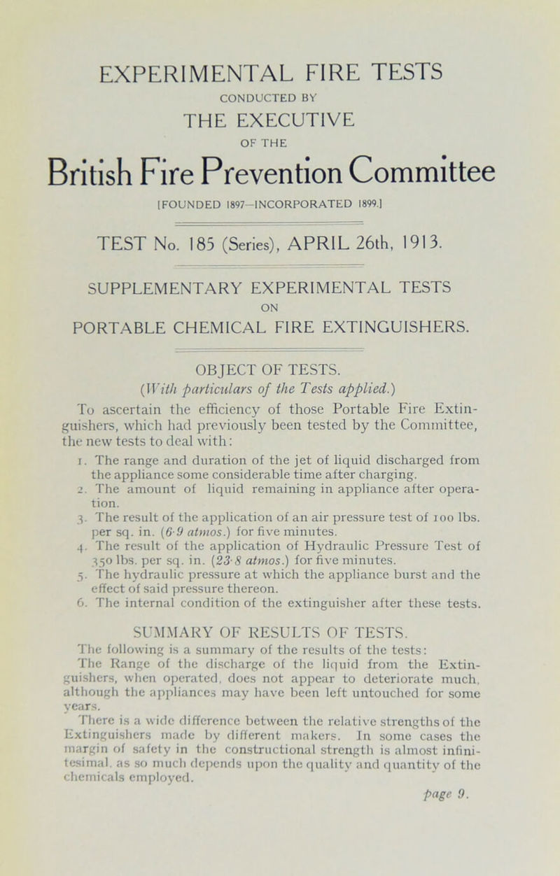 EXPERIMENTAL FIRE TESTS CONDUCTED BY THE EXECUTIVE OF THE British Fire Prevention Committee [FOUNDED 1897-INCORPORATED 1899.] TEST No. 185 (Series), APRIL 26th, 1913. SUPPLEMENTARY EXPERIMENTAL TESTS ON PORTABLE CHEMICAL FIRE EXTINGUISHERS. OBJECT OF TESTS. (With particulars of the Tests applied.) To ascertain the efficiency of those Portable Fire Extin- guishers, which had previously been tested by the Committee, the new tests to deal with: 1. The range and duration of the jet of liquid discharged from the appliance some considerable time after charging. 2. The amount of liquid remaining in appliance after opera- tion. 3. The result of the application of an air pressure test of ioo lbs. per sq. in. (6-9 atmos.) for five minutes. 4. The result of the application of Hydraulic Pressure Test of 350 lbs. per sq. in. (23-8 atmos.) for five minutes. 5. the hydraulic pressure at which the appliance burst and the effect of said pressure thereon. 6. The internal condition of the extinguisher after these tests. SUMMARY OF RESULTS OF TESTS. The following is a summary of the results of the tests: The Range of the discharge of the liquid from the Extin- guishers, when operated, does not appear to deteriorate much, although the appliances may have been left untouched for some years. There is a wide difference between the relative strengths of the Extinguishers made by different makers. In some cases the margin of safety in the constructional strength is almost infini- tesimal. as so much depends upon the quality and quantity of the chemicals employed.