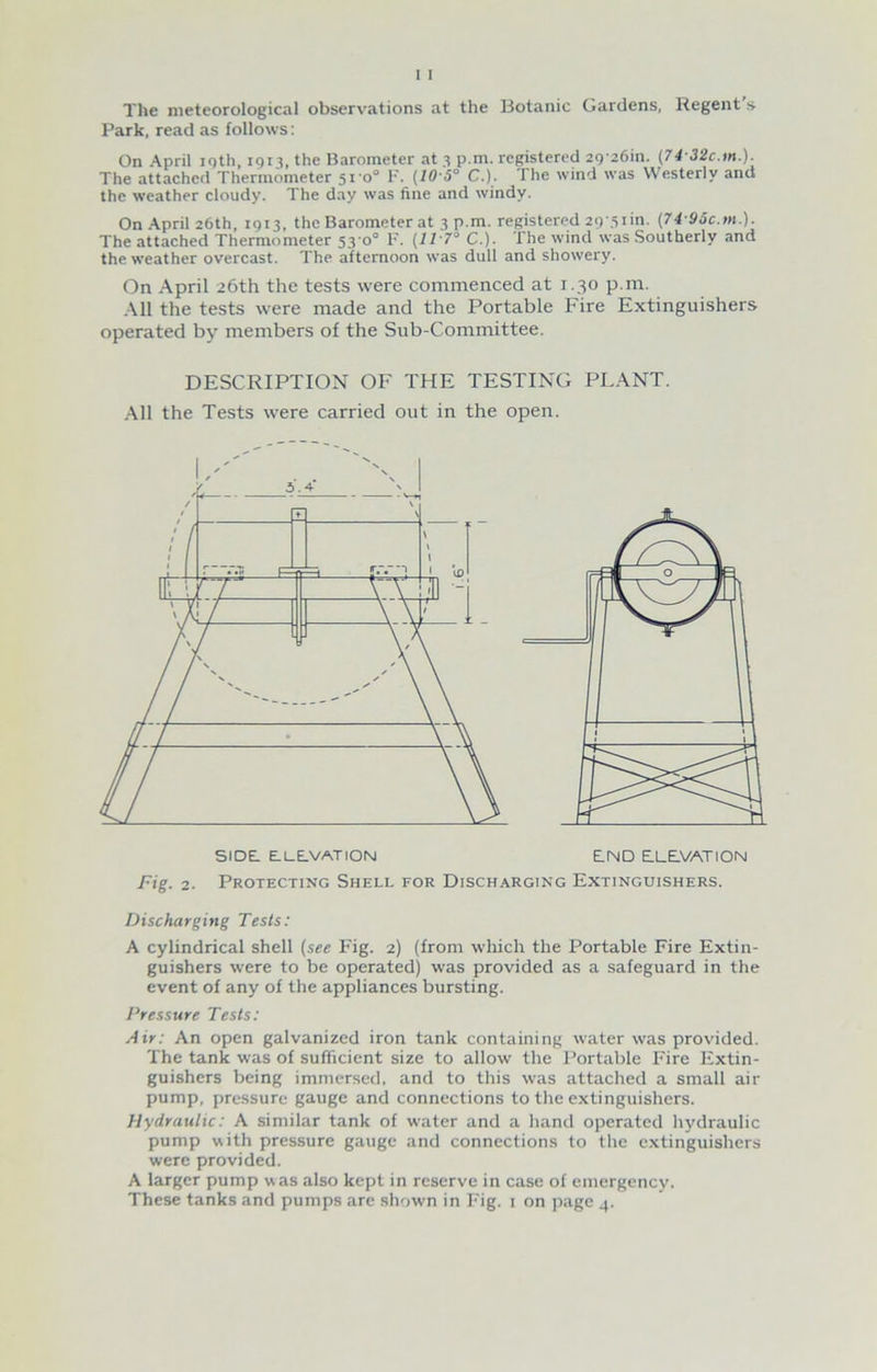 The meteorological observations at the Botanic Gardens, Regent’s Park, read as follows: On April 19th, 1913, the Barometer at 3 pm. registered 29 26m. (74-32c.m.). The attached Thermometer 510° F. (10-5° C.). The wind was Westerly and the weather cloudy. The day was fine and windy. On April 26th, 1913, the Barometer at 3 p.m. registered 29'5iin. (74 95c.m.). The attached Thermometer 530° F. C.). The wind was Southerly and the weather overcast. The afternoon was dull and showery. On April 26th the tests were commenced at 1.30 p.m. All the tests were made and the Portable Fire Extinguishers operated by members of the Sub-Committee. DESCRIPTION OF THE TESTING PLANT. All the Tests were carried out in the open. side: elevation end elevation Fig. 2. Protecting Shell for Discharging Extinguishers. Discharging Tests: A cylindrical shell (see Fig. 2) (from which the Portable Fire Extin- guishers were to be operated) was provided as a safeguard in the event of any of the appliances bursting. Pressure Tests: Air: An open galvanized iron tank containing water was provided. The tank was of sufficient size to allow the Portable Fire Extin- guishers being immersed, and to this was attached a small air pump, pressure gauge and connections to the extinguishers. Hydraulic: A similar tank of water and a hand operated hydraulic pump with pressure gauge and connections to the extinguishers were provided. A larger pump was also kept in reserve in case of emergency.