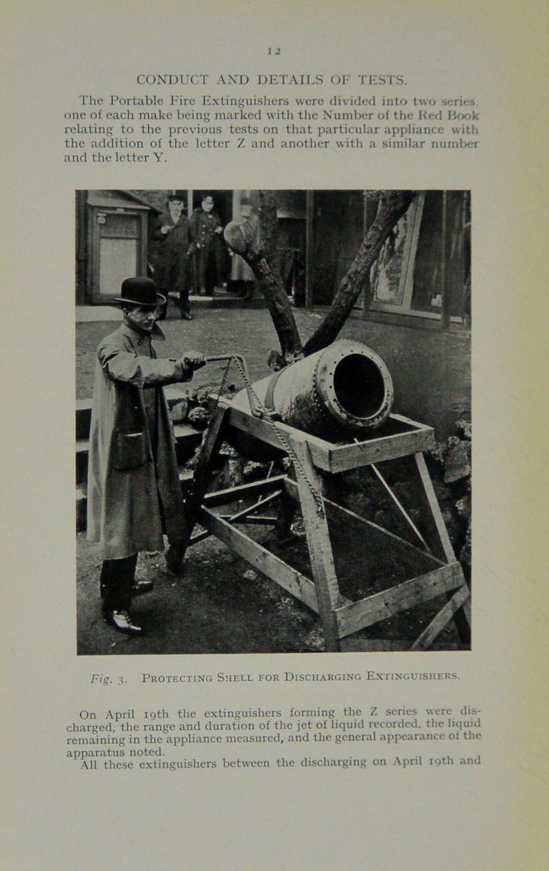 CONDUCT AND DETAILS OI- TESTS. The Portable Fire Extinguishers were divided into two series one of each make being marked with the Number of the Red Book relating to the previous tests on that particular appliance with the addition of the letter Z and another with a similar number and the letter Y. Fig. 3. Protecting Shell for Discharging Extinguishers. On April 19th the extinguishers forming the Z series were dis- charged, the range and duration of the jet of liquid recorded, the liquid remaining in the appliance measured, and the general appearance of the apparatus noted. _ All these extinguishers between the discharging on April 19th and