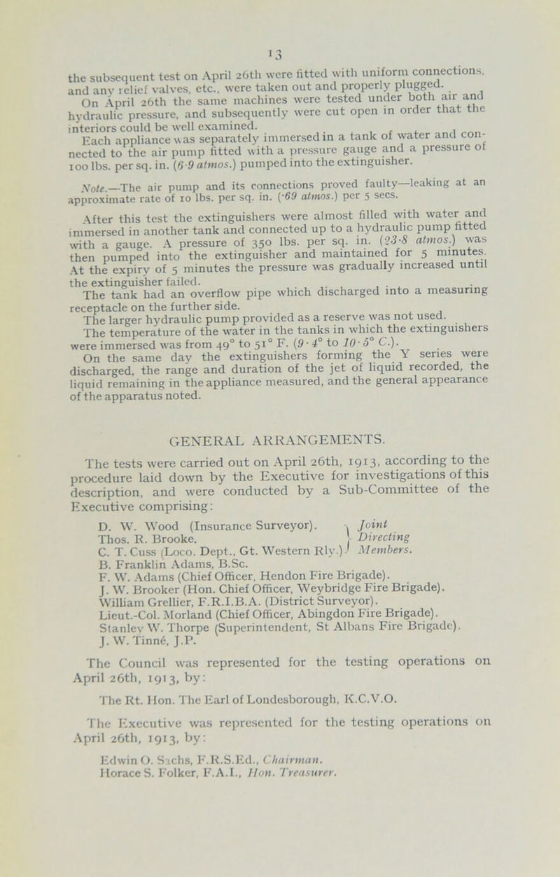 ■3 the subsequent test on April 20th were iitted with uniform connections, and any relief valves, etc., were taken out and properly plugged. On April 26th the same machines were tested under both air and hydraulic pressure, and subsequently were cut open in order that the interiors could be well examined. , , , ___ Each appliance was separately immersed in a tank of water and con- nected to the air pump fitted with a pressure gauge and a pressure ot 100 lbs. per sq. in. (6-9 almos.) pumped into the extinguisher. Note. The air pump and its connections proved faulty—leaking at an approximate rate of 10 lbs. per sq. in. ('69 atmos.) per 5 secs. After this test the extinguishers were almost filled with water and immersed in another tank and connected up to a hydraulic pump fitted with a gauge. A pressure of 350 lbs. per sq. in. (2-3-S atmos.) was then pumped into the extinguisher and maintained for 5 minutes At the expiry of 5 minutes the pressure was gradually increased until the extinguisher failed. The tank had an overflow pipe which discharged into a measuring receptacle on the further side. The larger hydraulic pump provided as a reserve was not used. The temperature of the water in the tanks in which the extinguishers were immersed was from 490 to 51° F. (9 • 4° to 10- 5° C.). On the same day the extinguishers forming the Y series were discharged, the range and duration of the jet of liquid recorded, the liquid remaining in the appliance measured, and the general appearance of the apparatus noted. GENERAL ARRANGEMENTS. The tests were carried out on April 26th, 1913, according to the procedure laid down by the Executive for investigations of this description, and were conducted by a Sub-Committee of the Executive comprising: D. W. Wood (Insurance Surveyor). , Joint Thos. R. Brooke. Directing C. T. Cuss (Loco. Dept., Gt. Western Rly.)-1 Members. B. Franklin Adams, B.Sc. F. W. Adams (Chief Officer, Hendon Fire Brigade). J. W. Brooker (Hon. Chief Officer, Weybridge Fire Brigade). William Grellier, F.R.I.B.A. (District Surveyor). Lieut.-Col. Morland (Chief Officer, Abingdon Fire Brigade). Stanlev W. Thorpe (Superintendent, St Albans Fire Brigade). J. W. Tinne, J.P. The Council was represented for the testing operations on April 26th, 1913, by: The Rt. Hon. The Earl of Londesborough, K.C.V.O. The Executive was represented for the testing operations on April 26th, 1913, by: Edwin O. Sachs, F.R.S.Ed., Chairman. HoraceS. Folker, F.A.I., lion. Treasurer.