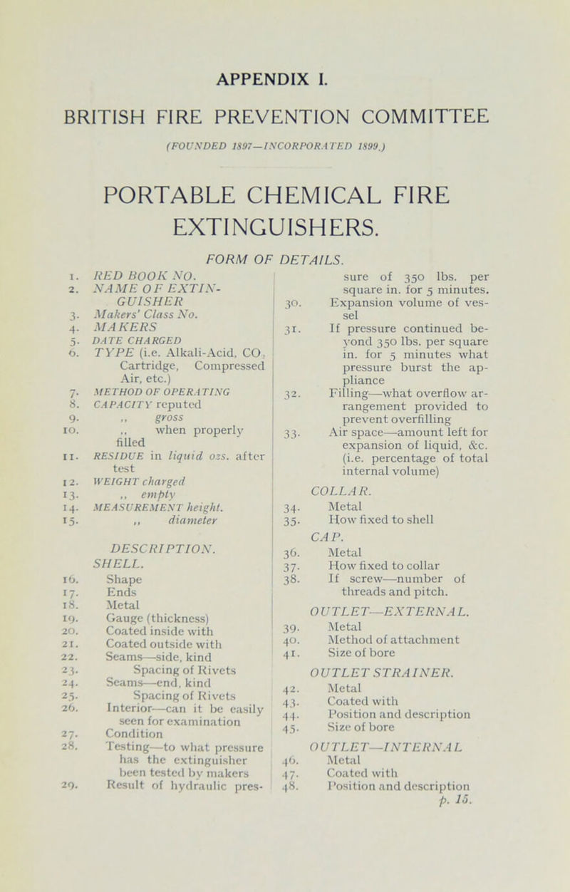 APPENDIX I. BRITISH FIRE PREVENTION COMMITTEE (FOUNDED 1897—INCORPORATED 1899.) PORTABLE CHEMICAL FIRE EXTINGUISHERS. FORM OF I. RED BOOK NO. 2. NAME OF EXTIN- GUIS HER 3- Makers' Class No. 4- MAKERS 5- DATE CHARGED 6. TYPE (i.e. Alkali-Acid, CO. Cartridge, Compressed Air, etc.) 7- METHOD OF OPERA TING 8. CAPACITY reputed 9- „ gross 10. when properly filled II. RESIDUE in liquid ozs. after test 12. WEIGHT charged 13- ,, empty 14. MEASUREMENT height. 15- ,, diameter DESCRIPTION. SHELL. l6. Shape 17- Ends l8. Metal 19. Gauge (thickness) 20. Coated inside with 21. Coated outside with 22. Seams—side, kind 2.3- Spacing of Rivets 24. Seams—end, kind 2.5- Spacing of Rivets 26. Interior—can it be easily seen for examination 27- Condition 28. Testing—to what pressure has the extinguisher been tested by makers 29. Result of hydraulic pres- DETAILS. sure of 350 lbs. per square in. for 5 minutes. 30. Expansion volume of ves- sel 31. If pressure continued be- yond 350 lbs. per square in. for 5 minutes what pressure burst the ap- pliance 32. Filling—what overflow ar- rangement provided to prevent overfilling 33. Air space—amount left for expansion of liquid, &c. (i.e. percentage of total internal volume) COLLAR. 34. Metal 35. How fixed to shell CAP. 36. Metal 37. How fixed to collar 38. If screw—number of threads and pitch. OUTLET—EXTERNAL. 39. Metal 40. Method of attachment 41. Size of bore OUTLETS TRAINER. 42. Metal 43. Coated with 44. Position and description 45. Size of bore O U T LET—INTERNA L 46. Metal 47. Coated with 48. Position and description