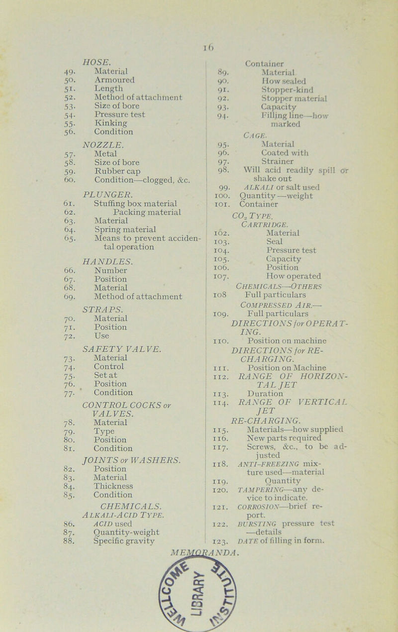 I (> HOSE. 49. Material 50. Armoured 51. Length 52. Method of attachment 53. Size of bore 54. Pressure test 55. Kinking 56. Condition NOZZLE. 57. Metal 58. Size of bore 59. Rubber cap 60. Condition—clogged, &c. PLUNGER. 61. Stuffing box material 62. Packing material 63. Material 64. Spring material 65. Means to prevent acciden- tal operation HANDLES. 66. Number 67. Position 68. Material 69. Method of attachment STRAPS. 70. Material 71. Position 72. Use SAFETY VALVE. 73. Material 74. Control 73. Set at 76. Position 77. Condition CONTROL COCKS or VALVES. 78. Material 79. Type 80. Position 81. Condition JOINTS or WASHERS. 82. Position 83. Material 84. Thickness 85. Condition CHEMICALS. A lkali-A cid Type. 86. ACID used 87. Quantity-weight 88. Specific gravity Container 89. Material 90. How sealed 91. Stopper-kind 92. Stopper material 93. Capacity 94- Filling line—how- marked Cage. 95. Material 96. Coated with 97. Strainer 98. Will acid readily spill or shake out 99. ALKALI or salt used 100. Quantity—weight 101. Container C02 T YPE. Cartridge. 102. Material 103. Seal 104. Pressure test 105. Capacity 106. Position 107. How operated C HEMIC A LS 0 THERS 108 Full particulars Compressed Air.— 109. Full particulars DIRECTIONS /or OPERA T- ING. no. Position on machine DIRECTIONS for RE- CHARGING. in. Position on Machine 112. RANGE OF HORIZON- TAL JET 113. Duration 114. RANGE OF VERTICAL JET RE-CHARGING. | 115. Materials—how supplied 116. New parts required 117. Screws, &c., to be ad- justed 118. ANTI-FREEZING mix- ture used—material 119. Quantity 120. TAMPERING—any de- vice to indicate. 121. corrosion—brief re- port. 122. BURSTING pressure test —details DATE of filling in form. 123. AN DA.