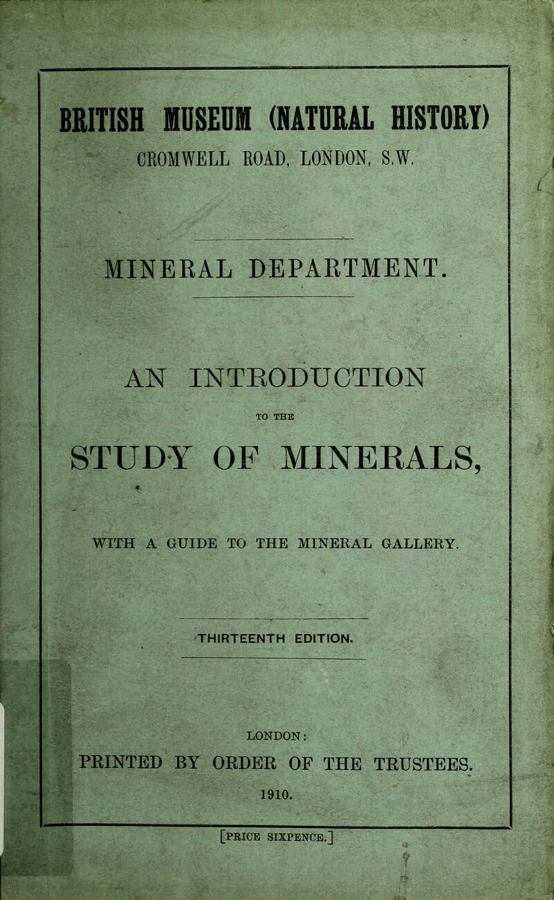 BRITISH MUSEUM (NATURAL HISTORY) CROMWELL ROAD, LONDON, S.W. MINERAL DEPARTMENT. AN INTRODUCTION TO THE STUDY OF MINERALS, f. WITH A GUIDE TO THE MINERAL GALLERY. THIRTEENTH EDITION. LONDON: PRINTED BY ORDER OF THE TRUSTEES. 1910. [price sixpence.]