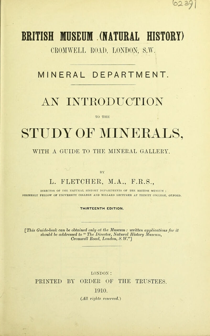 ba BRITISH MUSEUM (NATURAL HISTORY) CROMWELL ROAD. LONDON, S.W. MINERAL DEPARTMENT. AN INTRODUCTION TO THE STUDY OF MINERALS, WITH A GUIDE TO THE MINERAL GALLERY. BY L. FLETCHER, M.A., F.R.S., DIRECTOR OF THE NATURAL HISTORY DEPARTMENTS OF THE BRITISH MUSEUM ; FORMERLY FELLOW OF UNIVERSITY COLLEGE AND MILLARD LECTURER AT TRINITY COLLEGE, OXFORD. THIRTEENTH EDITION. [This Guide-booh can he obtained only at the Museum : written applications for it should be addressed to “ The Director, Natural History Museum, Cromwell Road, London, S. TF.”] LONDON: PRINTED BY ORDER OF THE TRUSTEES. 1910. (All rights reserved.)