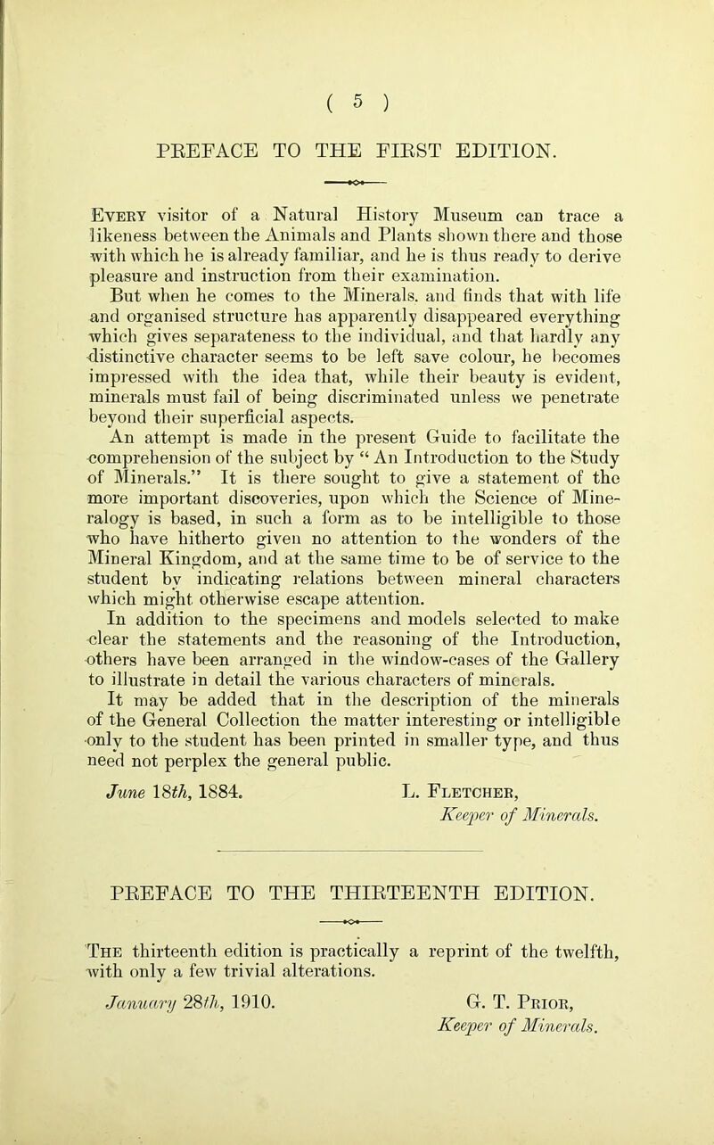 PREFACE TO THE FIRST EDITION. Every visitor of a Natural History Museum cau trace a likeness between the Animals and Plants shown there and those with which he is already familiar, and he is thus ready to derive pleasure and instruction from their examination. But when he comes to the Minerals, and finds that with life and organised structure has apparently disappeared everything which gives separateness to the individual, and that hardly any distinctive character seems to be left save colour, he becomes impressed with the idea that, while their beauty is evident, minerals must fail of being discriminated unless we penetrate beyond their superficial aspects. An attempt is made in the present Guide to facilitate the comprehension of the subject by “ An Introduction to the Study of Minerals.” It is there sought to give a statement of the more important discoveries, upon which the Science of Mine- ralogy is based, in such a form as to be intelligible to those who have hitherto given no attention to the wonders of the Mineral Kingdom, and at the same time to be of service to the student bv indicating relations between mineral characters which might otherwise escape attention. In addition to the specimens and models selected to make clear the statements and the reasoning of the Introduction, others have been arranged in the window-cases of the Gallery to illustrate in detail the various characters of minerals. It may be added that in the description of the minerals of the General Collection the matter interesting or intelligible •only to the student has been printed in smaller type, and thus need not perplex the general public. June 18th, 1884. L. Fletcher, Keefer of Minerals. PREFACE TO THE THIRTEENTH EDITION. The thirteenth edition is practically a reprint of the twelfth, with only a few trivial alterations. January 28 th, 1910. G. T. Prior, Keeper of Minerals.