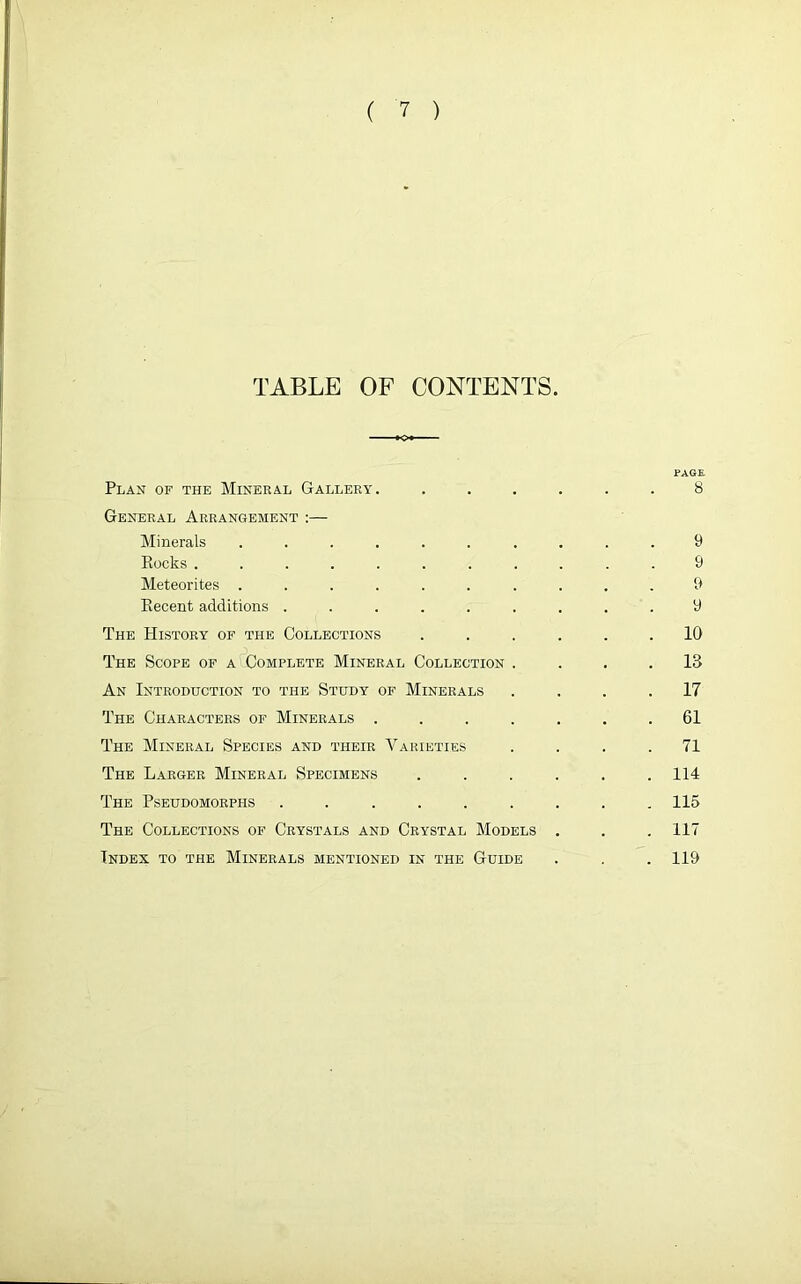 TABLE OF CONTENTS. PAGE. Plan of the Mineral Gallery. ...... 8 General Arrangement :— Minerals .......... 9 Rocks ........... 9 Meteorites .......... 9 Recent additions ......... 9 The History of the Collections ...... 10 The Scope of a Complete Mineral Collection .... 13 An Introduction to the Study of Minerals .... 17 The Characters of Minerals ....... 61 The Mineral Species and their Varieties .... 71 The Larger Mineral Specimens . . . . . .114 The Pseudomorphs ......... 115 The Collections of Crystals and Crystal Models . . . 117 Index to the Minerals mentioned in the Guide . . .119