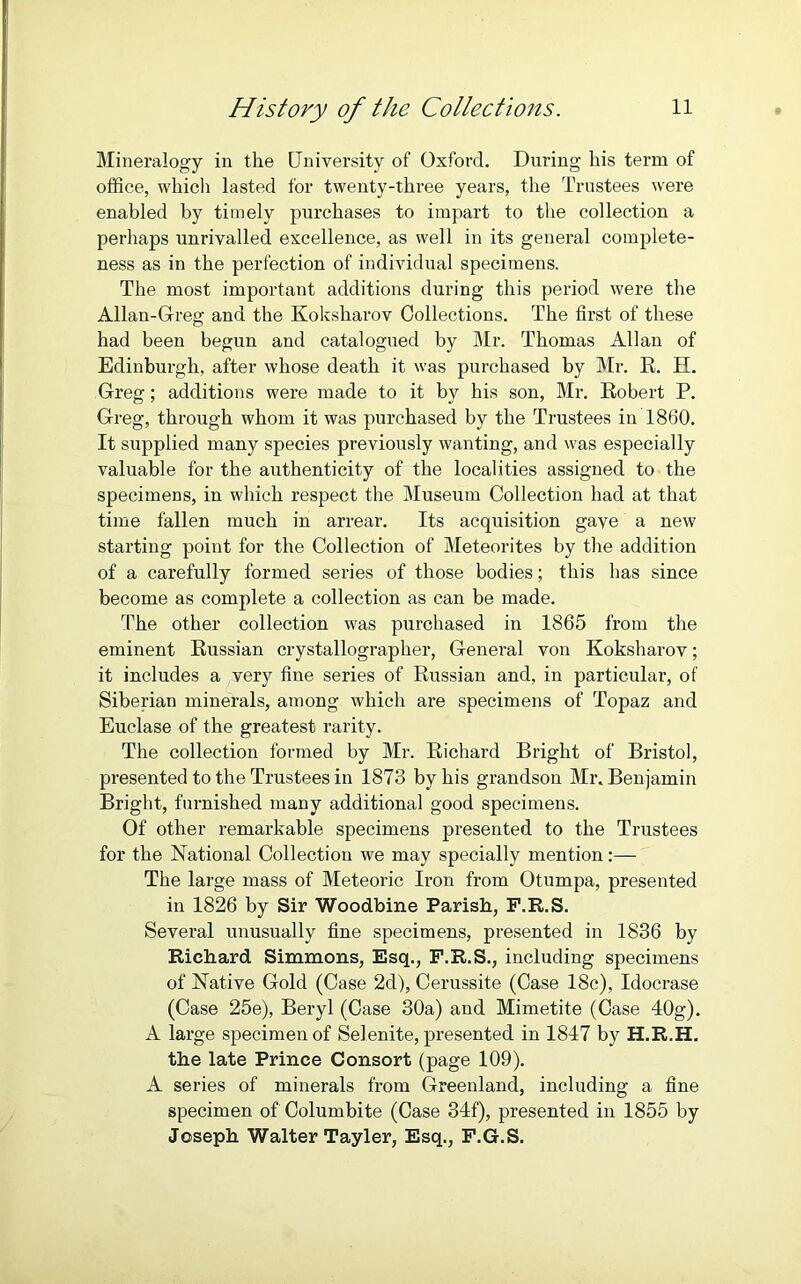Mineralogy in the University of Oxford. During his term of office, which lasted for twenty-three years, the Trustees were enabled by timely purchases to impart to the collection a perhaps unrivalled excellence, as well in its general complete- ness as in the perfection of individual specimens. The most important additions during this period were the Allan-Greg and the Koksharov Collections. The first of these had been begun and catalogued by Mr. Thomas Allan of Edinburgh, after whose death it was purchased by Mr. R. El. Greg; additions were made to it by his son, Mr. Robert P. Greg, through whom it was purchased by the Trustees in 1860. It supplied many species previously wanting, and was especially valuable for the authenticity of the localities assigned to the specimens, in which respect the Museum Collection had at that time fallen much in arrear. Its acquisition gave a new starting point for the Collection of Meteorites by the addition of a carefully formed series of those bodies; this has since become as complete a collection as can be made. The other collection was purchased in 1865 from the eminent Russian crystallographer, General von Koksharov; it includes a very fine series of Russian and, in particular, of Siberian minerals, among which are specimens of Topaz and Euclase of the greatest rarity. The collection formed by Mr. Richard Bright of Bristol, presented to the Trustees in 1873 by his grandson Mr. Benjamin Bright, furnished many additional good specimens. Of other remarkable specimens presented to the Trustees for the National Collection we may specially mention:— The large mass of Meteoric Iron from Otumpa, presented in 1826 by Sir Woodbine Parish, F.R.S. Several unusually fine specimens, presented in 1836 by Richard Simmons, Esq., F.R.S., including specimens of Native Gold (Case 2d), Cerussite (Case 18c), Idocrase (Case 25e), Beryl (Case 30a) and Mimetite (Case 40g). A large specimen of Selenite, presented in 1817 by H.R.H. the late Prince Consort (page 109). A series of minerals from Greenland, including a fine specimen of Columbite (Case 34f), presented in 1855 by Joseph Walter Tayler, Esq., F.G.S.