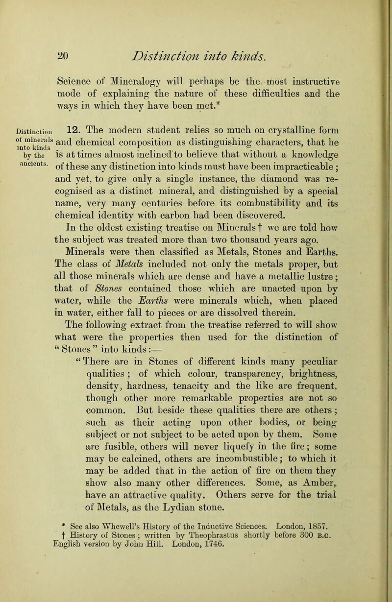 Distinction of minerals into kinds by the ancients. Science of Mineralogy will perhaps be the most instructive mode of explaining the nature of these difficulties and the ways in which they have been met.* 12. The modern student relies so much on crystalline form and chemical composition as distinguishing characters, that he is at times almost inclined to believe that without a knowledge of these any distinction into kinds must have been impracticable; and yet, to give only a single instance, the diamond was re- cognised as a distinct mineral, and distinguished by a special name, very many centuries before its combustibility and its chemical identity with carbon had been discovered. In the oldest existing treatise on Minerals f we are told how the subject was treated more than two thousand years ago. Minerals were then classified as Metals, Stones and Earths. The class of Metals included not only the metals proper, but all those minerals which are dense and have a metallic lustre; that of Stones contained those which are unacted upon by water, while the Earths were minerals which, when placed in water, either fall to pieces or are dissolved therein. The following extract from the treatise referred to will show what were the properties then used for the distinction of “ Stones ” into kinds :— “ There are in Stones of different kinds many peculiar qualities ; of which colour, transparency, brightness, density, hardness, tenacity and the like are frequent, though other more remarkable properties are not so common. But beside these qualities there are others ; such as their acting upon other bodies, or being subject or not subject to be acted upon by them. Some are fusible, others will never liquefy in the fire; some may be calcined, others are incombustible; to which it may be added that in the action of fire on them they show also many other differences. Some, as Amber,, have an attractive quality. Others serve for the trial of Metals, as the Lydian stone. * See also Whewell’s History of the Inductive Sciences. London, 1857. f History of Stones ; written by Theophrastus shortly before 300 B.C. English version by John Hill. London, 1746.