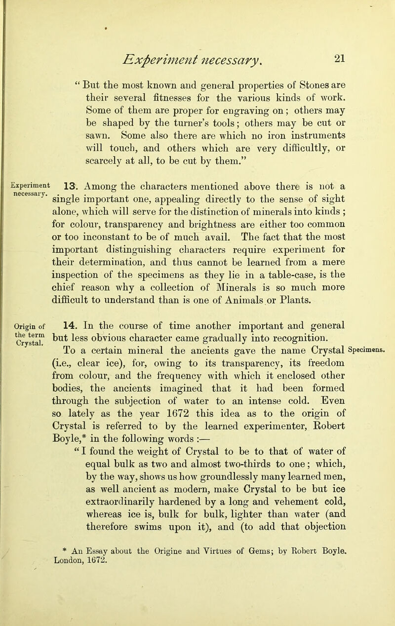 “ But the most known and general properties of Stones are their several fitnesses for the various kinds of work. Some of them are proper for engraving on; others may be shaped by the turner’s tools; others may be cut or sawn. Some also there are which no iron instruments will touch, and others which are very difficultly, or scarcely at all, to be cut by them.” Experiment 13. Among the characters mentioned above there is not a necessaiy. g’ngje ]'rnp0rtant one, appealing directly to the sense of sight alone, which will serve for the distinction of minerals into kinds ; for colour, transparency and brightness are either too common or too inconstant to be of much avail. The fact that the most important distinguishing characters require experiment for their determination, and thus cannot be learned from a mere inspection of the specimens as they lie in a table-case, is the chief reason why a collection of Minerals is so much more difficult to understand than is one of Animals or Plants. Origin of 14. In the course of time another important and general Crystal11 ^ut less obvious character came gradually into recognition. To a certain mineral the ancients gave the name Crystal Specimens, (i.e., clear ice), for, owing to its transparency, its freedom from colour, and the frequency with which it enclosed other bodies, the ancients imagined that it had been formed through the subjection of water to an intense cold. Even so lately as the year 1672 this idea as to the origin of Crystal is referred to by the learned experimenter, Bobert Boyle,* in the following words :— “ I found the weight of Crystal to be to that of water of equal bulk as two and almost two-thirds to one; which, by the way, shows us how groundlessly many learned men, as well ancient as modern, make Crystal to be but ice extraordinarily hardened by a long and vehement cold, whereas ice is, bulk for bulk, lighter than water (and therefore swims upon it), and (to add that objection * An Essay about the Origine and Virtues of Gems; by Robert Boyle. London, 1672.