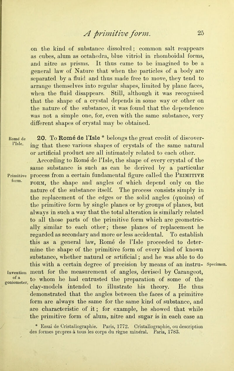 Rom^ de l’lsle. Primitive form. Invention of a goniometer. A primitive form. 25 on the kind of substance dissolved; common salt reappears as cubes, alum as octahedra, blue vitriol in rhomboidal forms, and nitre as prisms. It thus came to be imagined to be a general law of Nature that when the particles of a body are separated by a fluid and thus made free to move, they tend to arrange themselves into regular shapes, limited by plane faces, when the fluid disappears. Still, although it was recognised that the shape of a crystal depends in some way or other on the nature of the substance, it was found that the dependence was not a simple one, for, even with the same substance, very different shapes of crystal may be obtained. 20. To Rome de l’lsle * belongs the great credit of discover- ing that these various shapes of crystals of the same natural or artificial product are all intimately related to each other. According to Rome de l’lsle, the shape of every crystal of the same substance is such as can be derived by a particular process from a certain fundamental figure called the Primitive form, the shape and angles of which depend only on the nature of the substance itself. The process consists simply in the replacement of the edges or the solid angles (quoins) of the primitive form by single planes or by groups of planes, but always in such a way that the total alteration is similarly related to all those parts of the primitive form which are geometric- ally similar to each other; these planes of replacement he regarded as secondary and more or less accidental. To establish this as a general law, Rome de l’lsle proceeded to deter- mine the shape of the primitive form of every kind of known substance, whether natural or artificial; and he was able to do this with a certain degree of precision by means of an instru- Specimen, ment for the measurement of angles, devised by Carangeot, to whom he had entrusted the preparation of some of the clay-models intended to illustrate his theory. He thus demonstrated that the angles between the faces of a primitive form are always the same for the same kind of substance, and are characteristic of it; for example, he showed that while the primitive form of alum, nitre and sugar is in each case an * Essai de Cristallographie. Paris, 1772. Cristallographie, ou description des formes propres a tous les corps du r&gne mineral. Paris, 1783.