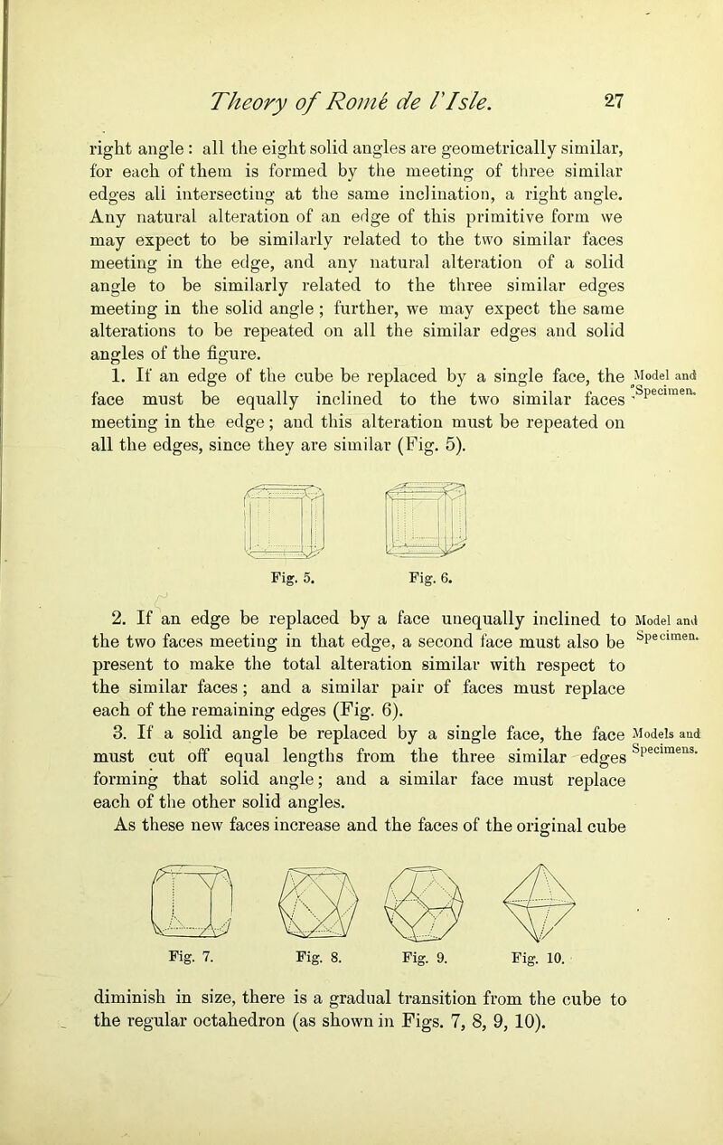 right angle : all the eight solid angles are geometrically similar, for each of them is formed by the meeting of three similar edges ali intersecting at the same inclination, a right angle. Any natural alteration of an edge of this primitive form we may expect to be similarly related to the two similar faces meeting in the edge, and any natural alteration of a solid angle to be similarly related to the three similar edges meeting in the solid angle; further, we may expect the same alterations to be repeated on all the similar edges and solid angles of the figure. 1. If an edge of the cube be replaced by a single face, the Model and face must be equally inclined to the two similar faces .sPeciraen- meeting in the edge; and this alteration must be repeated on all the edges, since they are similar (big. 5). Fig. 5. Fig. 6. 2. If an edge be replaced by a face unequally inclined to Model and the two faces meeting in that edge, a second face must also be sPecimea* present to make the total alteration similar with respect to the similar faces; and a similar pair of faces must replace each of the remaining edges (Fig. 6). 3. If a solid angle be replaced by a single face, the face Models and must cut off equal lengths from the three similar edges sPecimens- forming that solid angle; and a similar face must replace each of the other solid angles. As these new faces increase and the faces of the original cube Fig. 7. Fig. 8. Fig. 9. Fig. 10. diminish in size, there is a gradual transition from the cube to the regular octahedron (as shown in Figs. 7, 8, 9, 10).