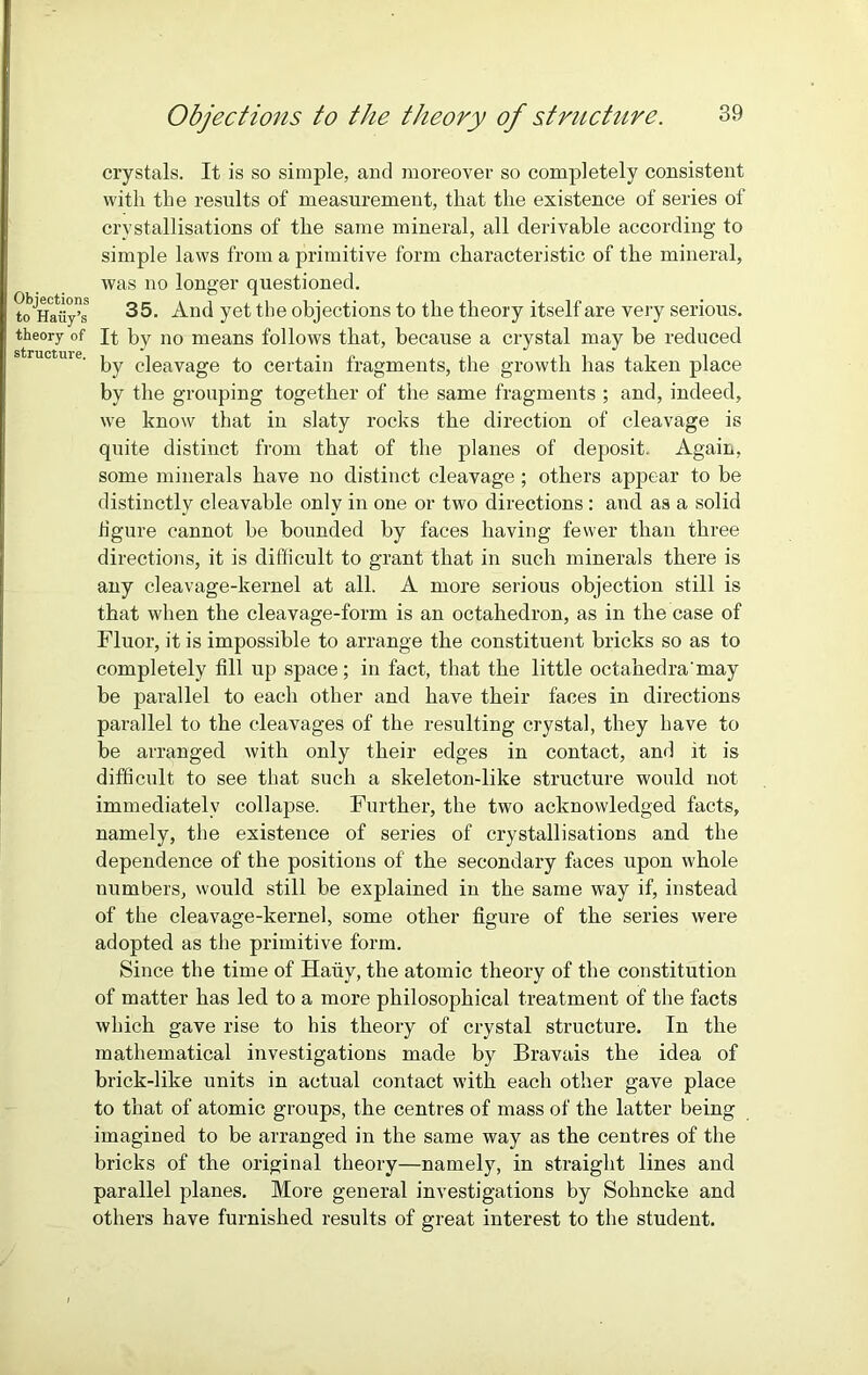 Objections to Hatiy’s theory of structure. Objections to the theory of structure. 39 crystals. It is so simple, and moreover so completely consistent with the results of measurement, that the existence of series of crystallisations of the same mineral, all derivable according to simple laws from a primitive form characteristic of the mineral, was no longer questioned. 35. And yet the objections to the theory itself are very serious. It by no means follows that, because a crystal may be reduced by cleavage to certain fragments, the growth has taken place by the grouping together of the same fragments ; and, indeed, we know that in slaty rocks the direction of cleavage is quite distinct from that of the planes of deposit. Again, some minerals have no distinct cleavage; others appear to be distinctly cleavable only in one or two directions : and as a solid figure cannot be bounded by faces having fewer than three directions, it is difficult to grant that in such minerals there is any cleavage-kernel at all. A more serious objection still is that when the cleavage-form is an octahedron, as in the case of Fluor, it is impossible to arrange the constituent bricks so as to completely fill up space; in fact, that the little octahedra'may be parallel to each other and have their faces in directions parallel to the cleavages of the resulting crystal, they have to be arranged with only their edges in contact, and it is difficult to see that such a skeleton-like structure would not immediately collapse. Further, the two acknowledged facts, namely, the existence of series of crystallisations and the dependence of the positions of the secondary faces upon whole numbers, would still be explained in the same way if, instead of the cleavage-kernel, some other figure of the series were adopted as the primitive form. Since the time of Hauy, the atomic theory of the constitution of matter has led to a more philosophical treatment of the facts which gave rise to his theory of crystal structure. In the mathematical investigations made by Bravais the idea of brick-like units in actual contact with each other gave place to that of atomic groups, the centres of mass of the latter being imagined to be arranged in the same way as the centres of the bricks of the original theory—namely, in straight lines and parallel planes. More general investigations by Sohncke and others have furnished results of great interest to the student.