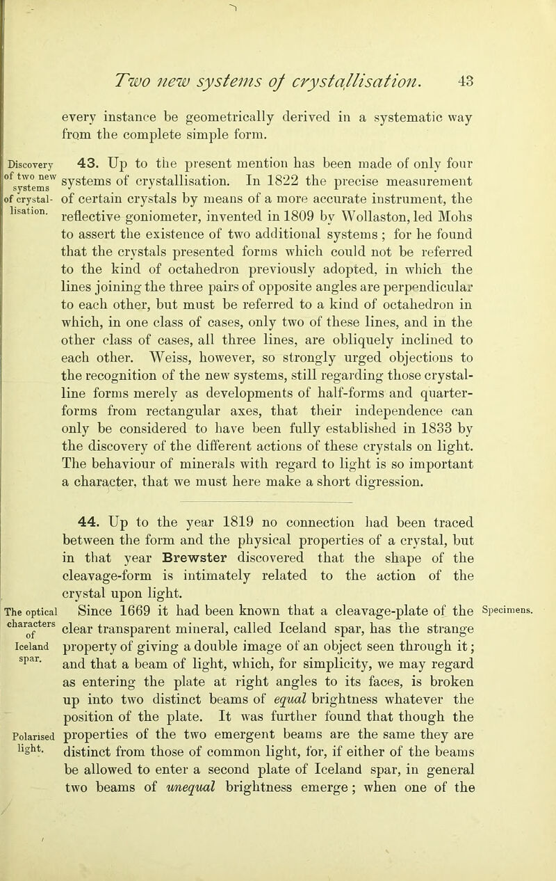 Discovery of two new systems of crystal- lisation. The optical characters of Iceland spar. Polarised light. every instance be geometrically derived in a systematic way from the complete simple form. 43. Up to the present mention has been made of only four systems of crystallisation. In 1822 the precise measurement of certain crystals by means of a more accurate instrument, the reflective goniometer, invented in 1809 bv Wollaston, led Mohs to assert the existence of two additional systems ; for he found that the crystals presented forms which could not be referred to the kind of octahedron previously adopted, in which the lines joining the three pairs of opposite angles are perpendicular to each other, but must be referred to a kind of octahedron in which, in one class of cases, only two of these lines, and in the other class of cases, all three lines, are obliquely inclined to each other. Weiss, however, so strongly urged objections to the recognition of the new systems, still regarding those crystal- line forms merely as developments of half-forms and quarter- forms from rectangular axes, that their independence can only be considered to have been fully established in 1833 by the discovery of the different actions of these crystals on light. The behaviour of minerals with regard to light is so important a character, that we must here make a short digression. 44. Up to the year 1819 no connection had been traced between the form and the physical properties of a crystal, but in that year Brewster discovered that the shape of the cleavage-form is intimately related to the action of the crystal upon light. Since 1669 it had been known that a cleavage-plate of the Specimens, clear transparent mineral, called Iceland spar, has the strange property of giving a double image of an object seen through it; and that a beam of light, which, for simplicity, we may regard as entering the plate at light angles to its faces, is broken up into two distinct beams of equal brightness whatever the position of the plate. It was further found that though the properties of the two emergent beams are the same they are distinct from those of common light, for, if either of the beams be allowed to enter a second plate of Iceland spar, in general two beams of unequal brightness emerge ; when one of the