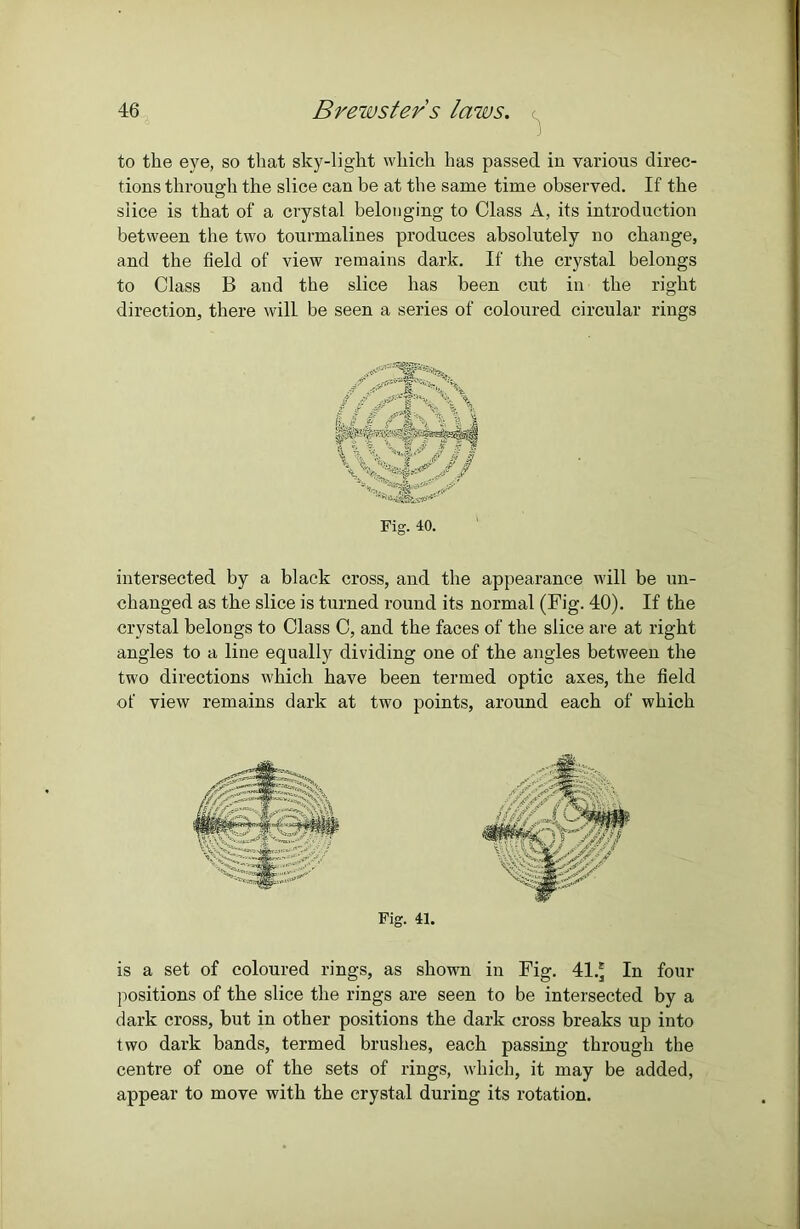 to the eye, so that sky-light which has passed in various direc- tions through the slice can be at the same time observed. If the slice is that of a crystal belonging to Class A, its introduction between the two tourmalines produces absolutely no change, and the field of view remains dark. If the crystal belongs to Class B and the slice has been cut in the right direction, there will be seen a series of coloured circular rings Fig. 40. intersected by a black cross, and the appearance will be un- changed as the slice is turned round its normal (Fig. 40). If the crystal belongs to Class C, and the faces of the slice are at right angles to a line equally dividing one of the angles between the two directions which have been termed optic axes, the field of view remains dark at two points, around each of which Fig. 41. is a set of coloured rings, as shown in Fig. 41.* In four positions of the slice the rings are seen to be intersected by a dark cross, but in other positions the dark cross breaks up into two dark bands, termed brushes, each passing through the centre of one of the sets of rings, which, it may be added, appear to move with the crystal during its rotation.