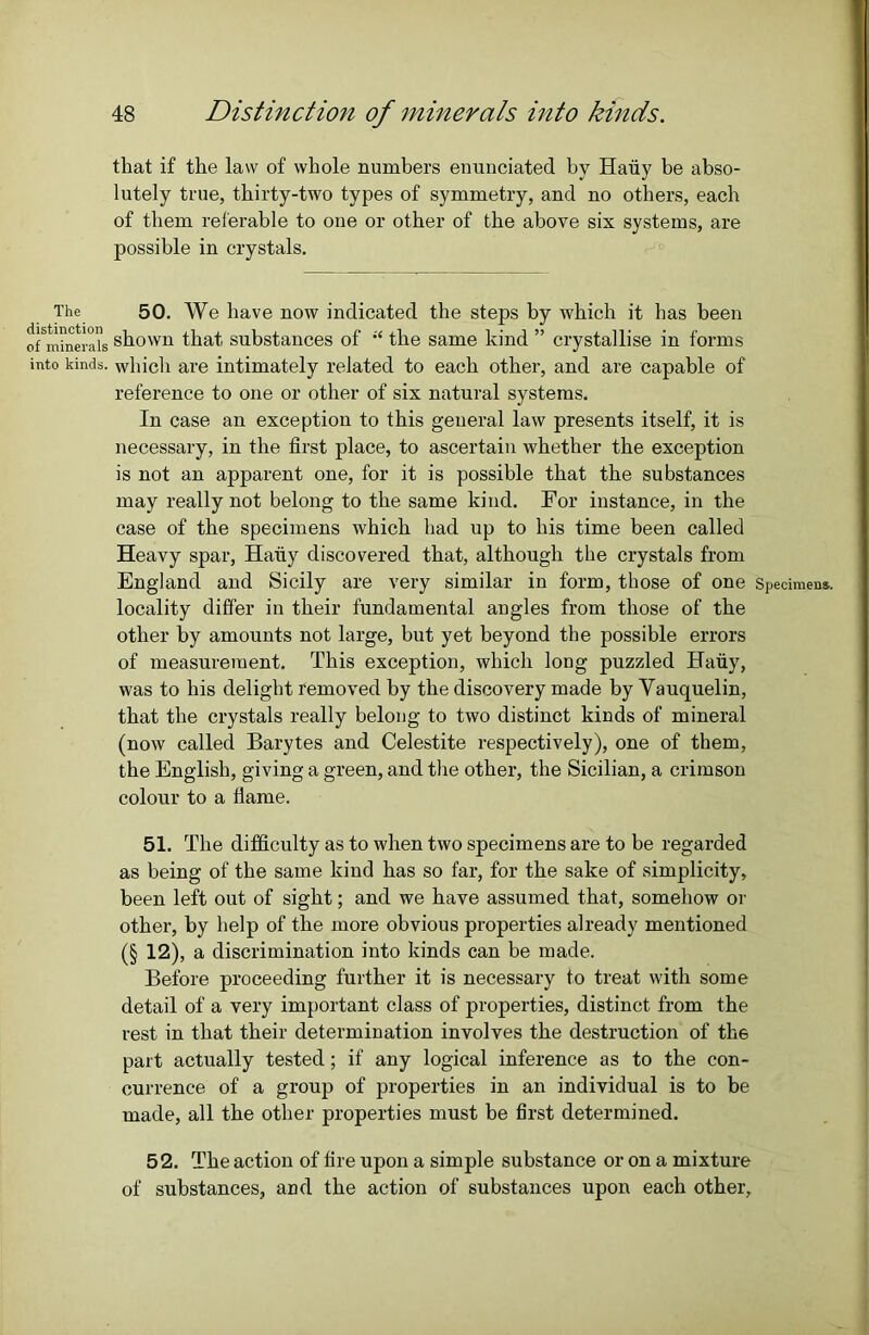 The distinction of minerals into kinds. that if the law of whole numbers enunciated by Haiiy be abso- lutely true, thirty-two types of symmetry, and no others, each of them referable to one or other of the above six systems, are possible in crystals. 50. We have now indicated the steps by which it has been shown that substances of “ the same kind ” crystallise in forms which are intimately related to each other, and are capable of reference to one or other of six natural systems. In case an exception to this general law presents itself, it is necessary, in the first place, to ascertain whether the exception is not an apparent one, for it is possible that the substances may really not belong to the same kind. For instance, in the case of the specimens which had up to his time been called Heavy spar, Hairy discovered that, although the crystals from England and Sicily are very similar in form, those of one Specimens, locality differ in their fundamental angles from those of the other by amounts not large, but yet beyond the possible errors of measurement. This exception, which long puzzled Haiiy, was to his delight removed by the discovery made by Yauquelin, that the crystals really belong to two distinct kinds of mineral (now called Barytes and Celestite respectively), one of them, the English, giving a green, and the other, the Sicilian, a crimson colour to a flame. 51. The difficulty as to when two specimens are to be regarded as being of the same kind has so far, for the sake of simplicity, been left out of sight; and we have assumed that, somehow or other, by help of the more obvious properties already mentioned (§ 12), a discrimination into kinds can be made. Before proceeding further it is necessary to treat with some detail of a very important class of properties, distinct from the rest in that their determination involves the destruction of the part actually tested; if any logical inference as to the con- currence of a group of properties in an individual is to be made, all the other properties must be first determined. 52. The action of fire upon a simple substance or on a mixture of substances, and the action of substances upon each other.