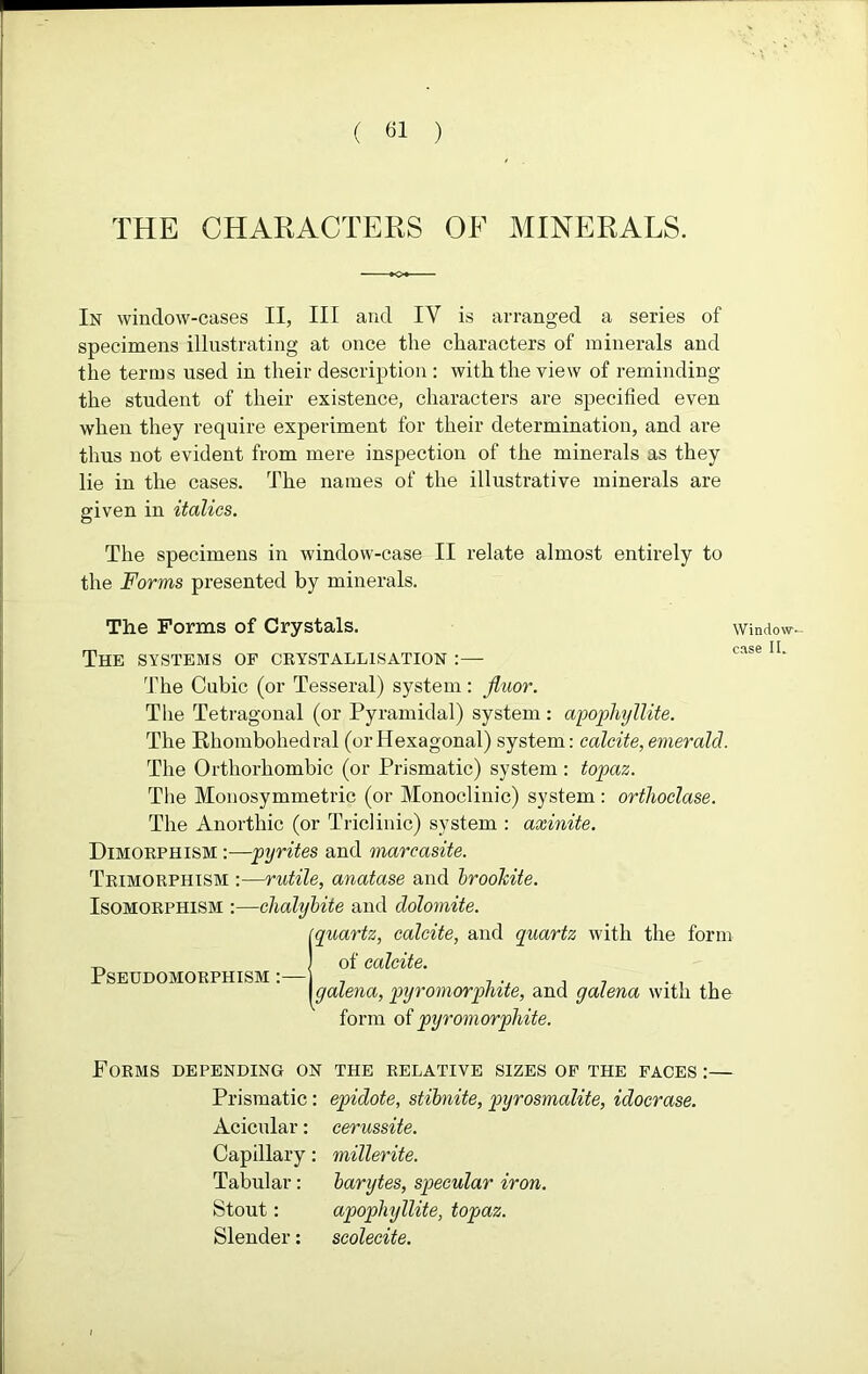 THE CHARACTERS OF MINERALS. In window-cases II, III and IY is arranged a series of specimens illustrating at once the characters of minerals and the terms used in their description : with the view of reminding the student of their existence, characters are specified even when they require experiment for their determination, and are thus not evident from mere inspection of the minerals as they lie in the cases. The names of the illustrative minerals are given in italics. The specimens in window-case II relate almost entirely to the Forms presented by minerals. The Forms of Crystals. window- P<1O0 I [ The systems of crystallisation :— The Cubic (or Tesseral) system : jluor. The Tetragonal (or Pyramidal) system: apophyllite. The Khombohedral (or Hexagonal) system: calcite, emerald. The Orthorhombic (or Prismatic) system : topaz. The Monosymmetric (or Monoclinic) system : orthoclase. The Anorthic (or Triclinic) system : axinite. Dimorphism :—pyrites and marcasite. Trimorphism :—rutile, anatase and brookite. Isomorphism :—chalybite and dolomite. 1 quartz, calcite, and quartz with the form of calcite. galena, pyromorphite, and galena with the form of pyromorphite. Forms depending on the relative sizes of the faces :— Prismatic: epidote, stibnite, pyrosmalite, idocrase. Acicular: cerussite. Capillary: millerite. Tabular: barytes, specular iron. Stout: apophyllite, topaz. Slender: scolecite.
