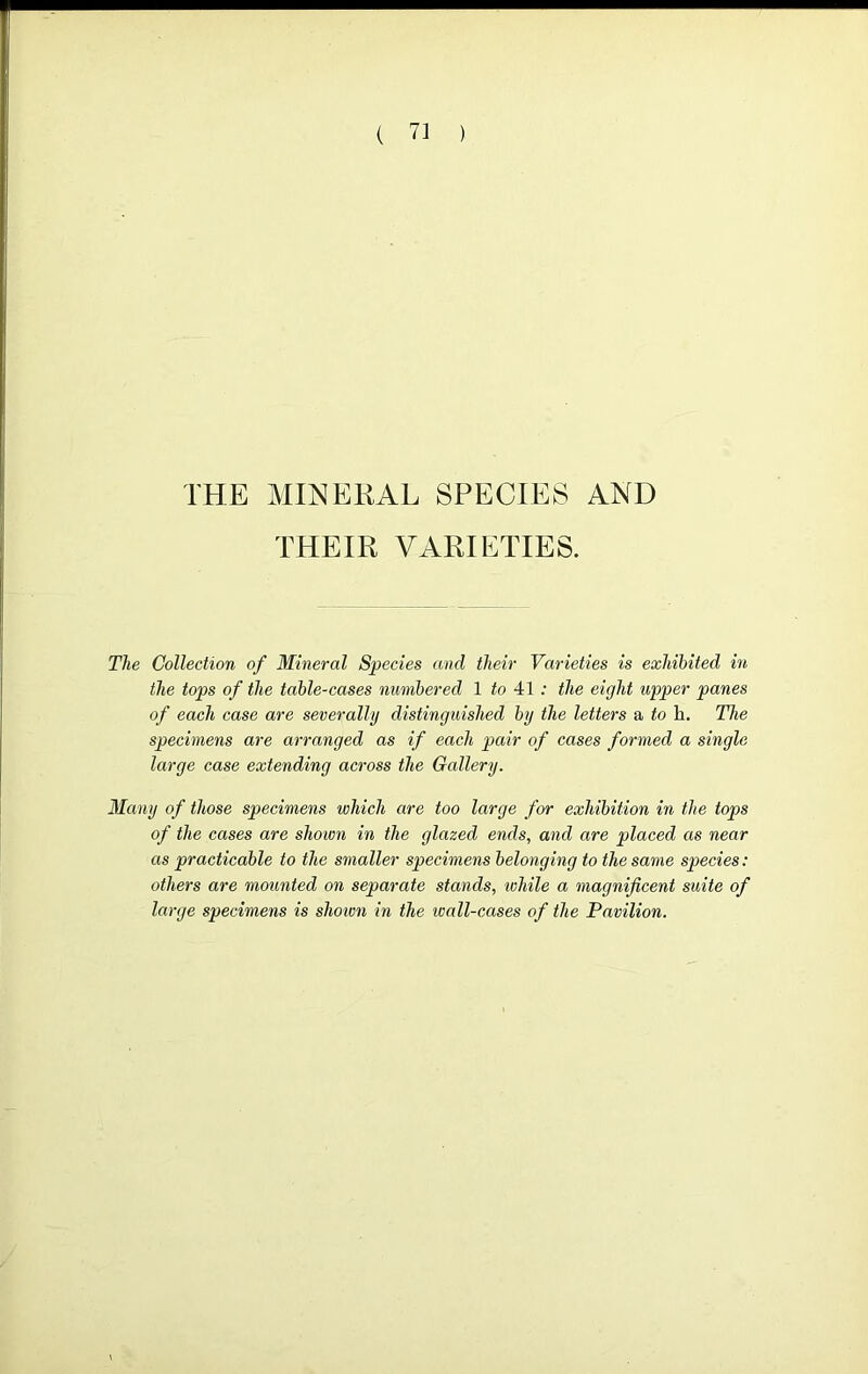 THE MINERAL SPECIES AND THEIR VARIETIES. The Collection of Mineral Species and their Varieties is exhibited in the tops of the table-cases numbered 1 to 41 : the eight upper panes of each case are severally distinguished by the letters a to li. The specimens are arranged as if each pair of cases formed a single large case extending across the Gallery. Many of those specimens which are too large for exhibition in the tops of the cases are shown in the glazed ends, and are placed as near as practicable to the smaller specimens belonging to the same species: others are mounted on separate stands, ivhile a magnificent suite of large specimens is shown in the ivall-cases of the Pavilion.