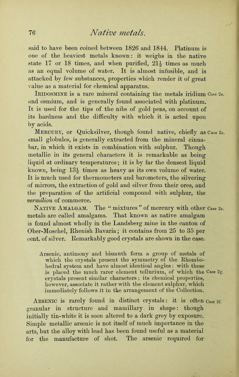 said to have been coined between 1826 and 1844. Platinum is oue of the heaviest metals known: it weighs in the native state 17 or 18 times, and when purified, 21^ times as much as an equal volume of water. It is almost infusible, and is attacked bv few substances, properties which render it of great value as a material for chemical apparatus. Iridosmine is a rare mineral containing the metals iridium Case 2e. and osmium, and is generally found associated with platinum. It is used for the tips of the nibs of gold pens, on account of its hardness and the difficulty with which it is acted upon by acids. Mercury, or Quicksilver, though found native, chiefly as Case 2e. small globules, is generally extracted from the mineral cinna- bar, in which it exists in combination with sulphur. Though metallic in its general characters it is remarkable as being liquid at ordinary temperatures; it is by far the densest liquid known, being 13^ times as heavy as its own volume of water. It is much used for thermometers and barometers, the silvering of mirrors, the extraction of gold and silver from their ores, and the preparation of the artificial compound with sulphur, the vermilion of commerce. Native Amalgam. The “ mixtures ” of mercury with other Case 2e. metals are called amalgams. That known as native amalgam is found almost wholly in the Landsberg mine in the canton of Ober-Moscliel, Rhenish Bavaria; it contains from 25 to 35 per cent, of silver. Remarkably good crystals are shown in the case. Arsenic, antimony and bismuth form a group of metals of which the crystals present the symmetry of the Rhombo- hedral system and have almost identical angles : with these is placed the much rarer element tellurium, of which the Case 2g. crystals present similar characters ; its chemical properties, however, associate it rather with the element sulphur, which immediately follows it in the arrangement of the Collection. Arsenic is rarely found in distinct crystals: it is often Case 2f. granular in structure and mamillary in shape: though initially tin-white it is soon altered to a dark grey by exposure. Simple metallic arsenic is not itself of much importance in the arts, but the alloy with lead has been found useful as a material for the manufacture of shot. The arsenic required for