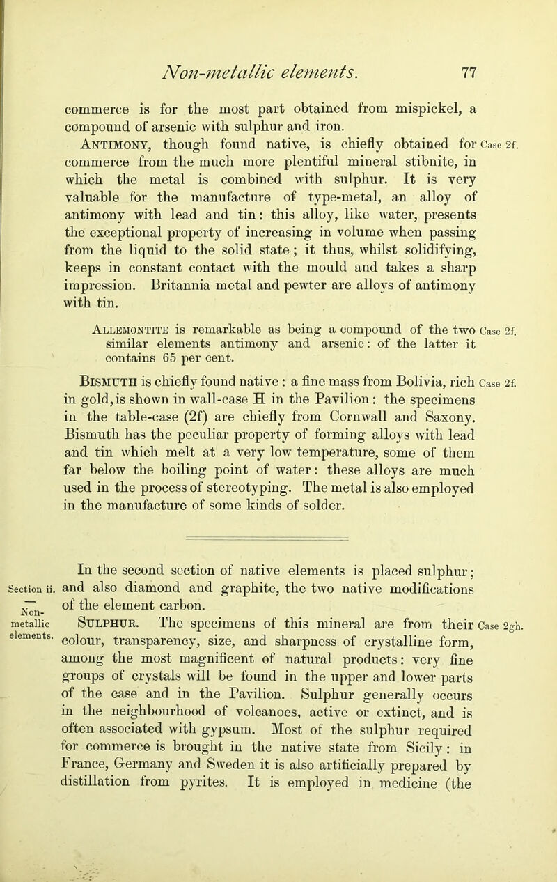 commerce is for the most part obtained from mispickel, a compound of arsenic with sulphur and iron. Antimony, though found native, is chiefly obtained for Case 2f. commerce from the much more plentiful mineral stibnite, in which the metal is combined with sulphur. It is very valuable for the manufacture of type-metal, an alloy of antimony with lead and tin: this alloy, like water, presents the exceptional property of increasing in volume when passing from the liquid to the solid state; it thus, whilst solidifying, keeps in constant contact with the mould and takes a sharp impression. Britannia metal and pewter are alloys of antimony with tin. Allemontite is remarkable as being a compound of the two Case 2f. similar elements antimony and arsenic: of the latter it contains 65 per cent. Bismuth is chiefly found native : a fine mass from Bolivia, rich Case 2f. in gold, is shown in wall-case H in the Pavilion : the specimens in the table-case (2f) are chiefly from Cornwall and Saxony. Bismuth has the peculiar property of forming alloys with lead and tin which melt at a very low temperature, some of them far below the boiling point of water: these alloys are much used in the process of stereotyping. The metal is also employed in the manufacture of some kinds of solder. In the second section of native elements is placed sulphur; Section ii. and also diamond and graphite, the two native modifications ~ of the element carbon. .Non- metallic Sulphur. The specimens of this mineral are from their Case 2gh. elements. coiourj transparency, size, and sharpness of crystalline form, among the most magnificent of natural products: very fine groups of crystals will be found in the upper and lower parts of the case and in the Pavilion. Sulphur generally occurs in the neighbourhood of volcanoes, active or extinct, and is often associated with gypsum. Most of the sulphur required for commerce is brought in the native state from Sicily: in France, Germany and Sweden it is also artificially prepared by distillation from pyrites. It is employed in medicine (the