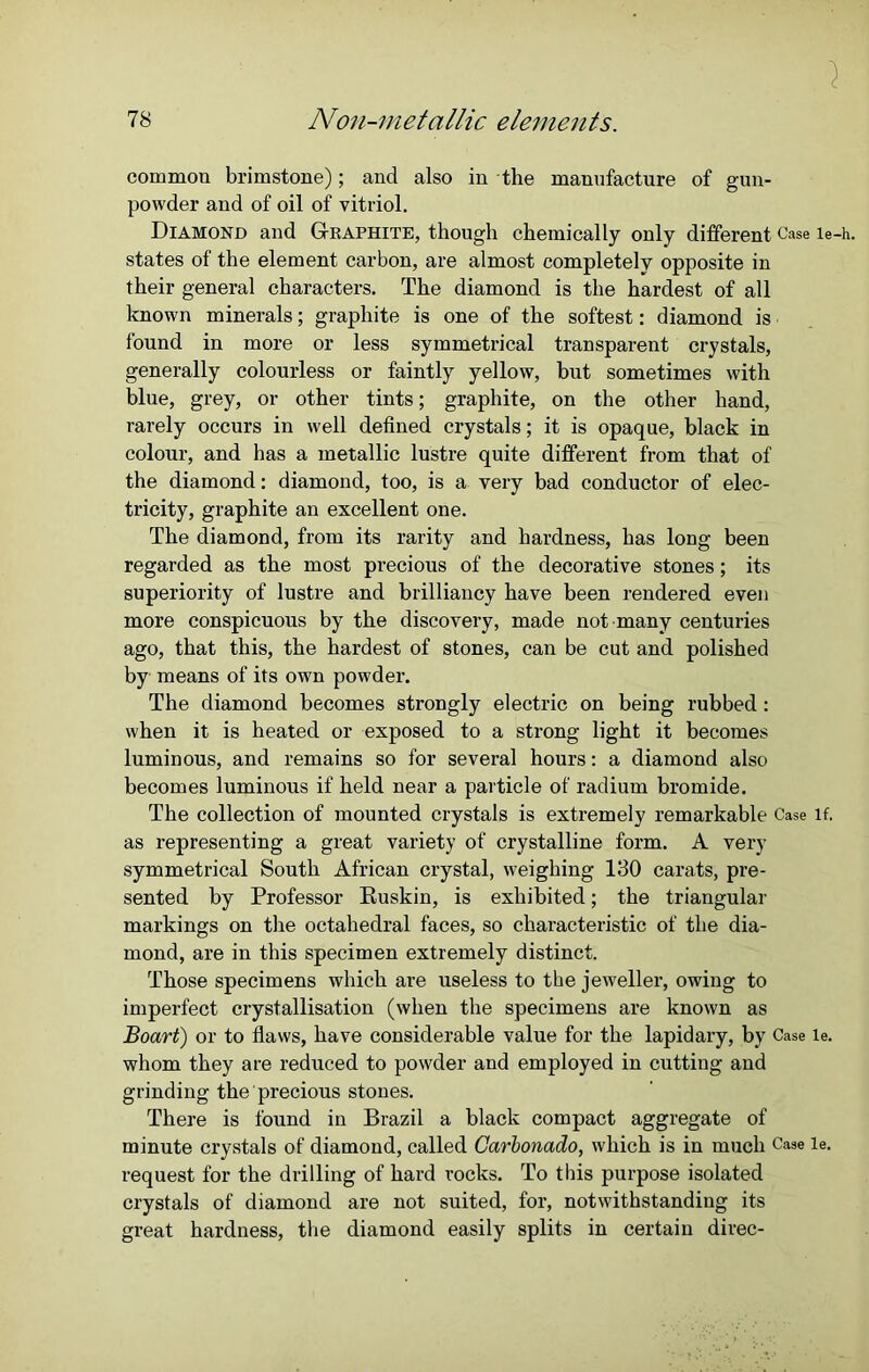 common brimstone); and also in the manufacture of gun- powder and of oil of vitriol. Diamond and Graphite, though chemically only different Case le-h. states of the element carbon, are almost completely opposite in their general characters. The diamond is the hardest of all known minerals; graphite is one of the softest: diamond is found in more or less symmetrical transparent crystals, generally colourless or faintly yellow, but sometimes with blue, grey, or other tints; graphite, on the other hand, rarely occurs in well defined crystals; it is opaque, black in colour, and has a metallic lustre quite different from that of the diamond: diamond, too, is a very bad conductor of elec- tricity, graphite an excellent one. The diamond, from its rarity and hardness, has long been regarded as the most precious of the decorative stones; its superiority of lustre and brilliancy have been rendered even more conspicuous by the discovery, made not many centuries ago, that this, the hardest of stones, can be cut and polished by means of its own powder. The diamond becomes strongly electric on being rubbed : when it is heated or exposed to a strong light it becomes luminous, and remains so for several hours: a diamond also becomes luminous if held near a particle of radium bromide. The collection of mounted crystals is extremely remarkable Case if. as representing a great variety of crystalline form. A very symmetrical South African crystal, weighing 130 carats, pre- sented by Professor Ruskin, is exhibited; the triangular markings on the octahedral faces, so characteristic of the dia- mond, are in this specimen extremely distinct. Those specimens which are useless to the jeweller, owing to imperfect crystallisation (when the specimens are known as Boart) or to flaws, have considerable value for the lapidary, by Case le. whom they are reduced to powder and employed in cutting and grinding the precious stones. There is found in Brazil a black compact aggregate of minute crystals of diamond, called Carbonado, which is in much Case le. request for the drilling of hard rocks. To this purpose isolated crystals of diamond are not suited, for, notwithstanding its great hardness, the diamond easily splits in certain direc-