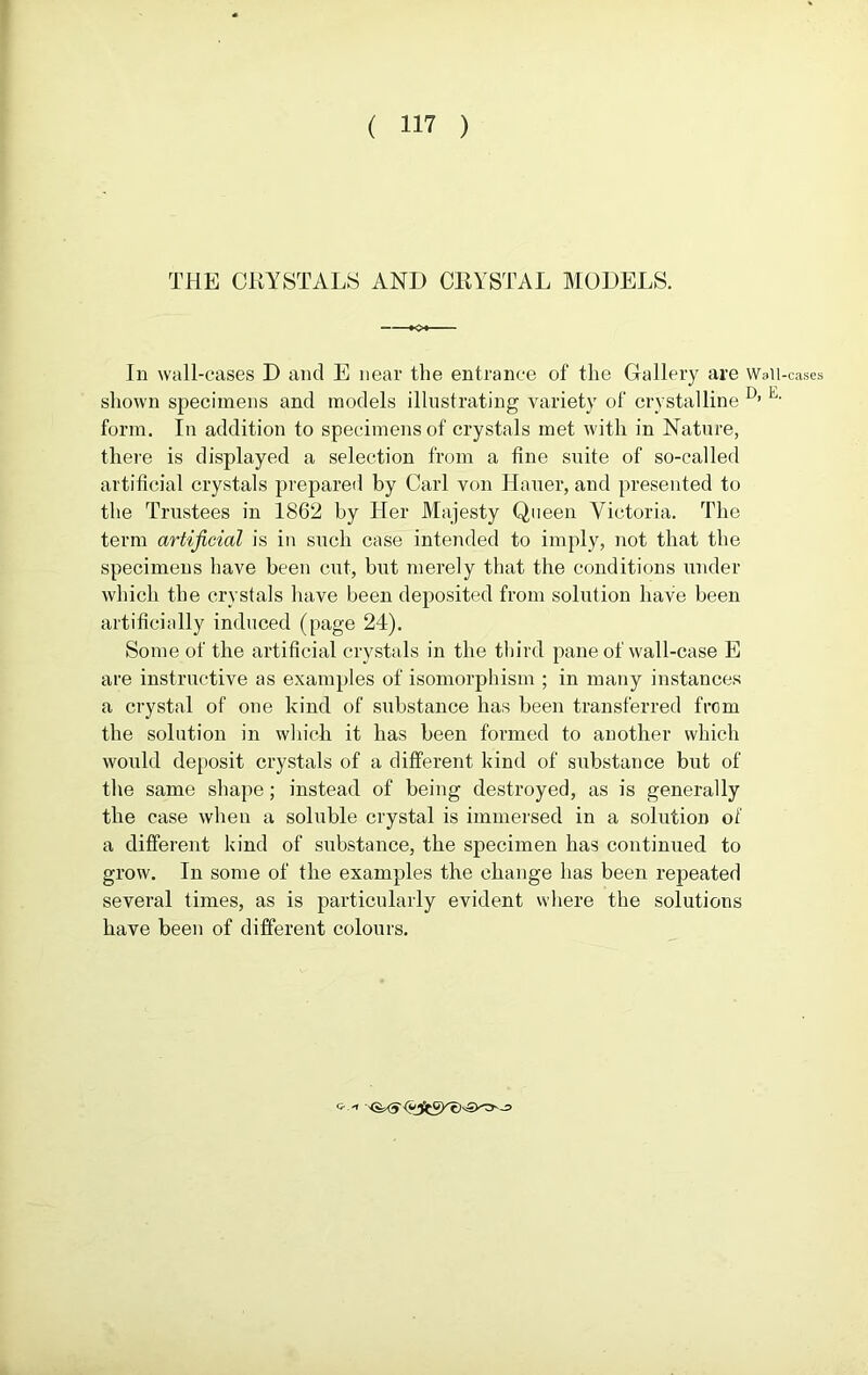 THE CRYSTALS AND CRYSTAL MODELS. In Wi >11 -cases D and E near the entrance ol the Glallery are Wall-cases shown specimens and models illustrating variety of crystalline I}’ E- form. In addition to specimens of crystals met with in Nature, there is displayed a selection from a fine suite of so-called artificial crystals prepared by Carl von Hauer, and presented to the Trustees in 1862 by Her Majesty Queen Victoria. The term artificial is in such case intended to imply, not that the specimens have been cut, but merely that the conditions under which the crystals have been deposited from solution have been artificially induced (page 24). Some of the artificial crystals in the third pane of wall-case E are instructive as examples of isomorphism ; in many instances a crystal of one kind of substance has been transferred from the solution in which it has been formed to another which would deposit crystals of a different kind of substance but of the same shape; instead of being destroyed, as is generally the case when a soluble crystal is immersed in a solution of a different kind of substance, the specimen has continued to grow. In some of the examples the change has been repeated several times, as is particularly evident where the solutions have been of different colours. Q-.'l ' <&-<? -=>