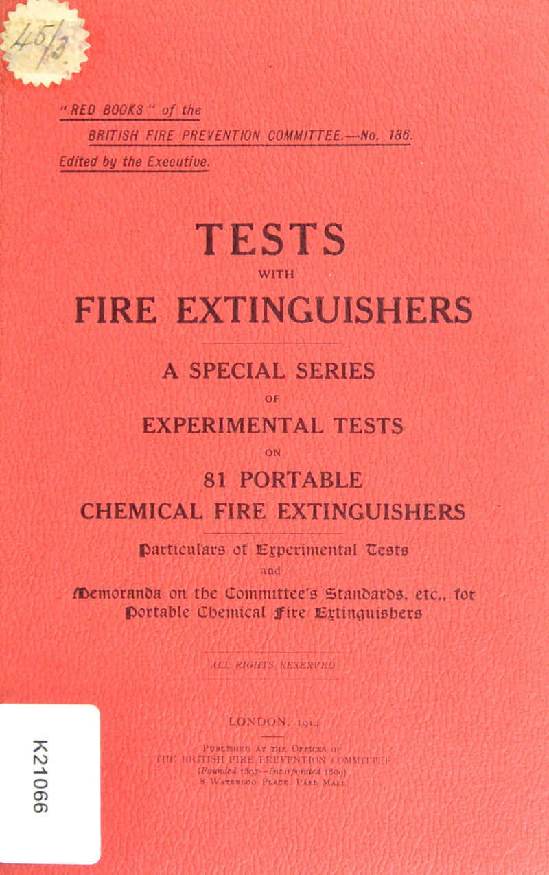 K21066 RED BOOKS  of the BRITISH FIRE PREVENTION COMMITTEE.—No. 186. MWMv’;' Edited by the Executiue. TESTS /A VW c f WITH FIRE EXTINGUISHERS — A SPECIAL SERIES OF EXPERIMENTAL TESTS ON 81 PORTABLE CHEMICAL FIRE EXTINGUISHERS particulars of Experimental Ccsts aad flDemoranba on tbe Committee’s Stanbarbs, etc., for portable (Ibemlcal jftre Ertmauisbers ALL KIGUTS KESHHVHU l {• \r) LONDON. 1914 /j POBtWirED AT TUT. OrncEft OF rm uurrisn FiKu i’Rl'vtntion commoti'i-- , • I I (1'ounJrJ />i(irporaifi iSq.j) H Wateriajo Place PAtb Mam AT :\L\ y. i t ai