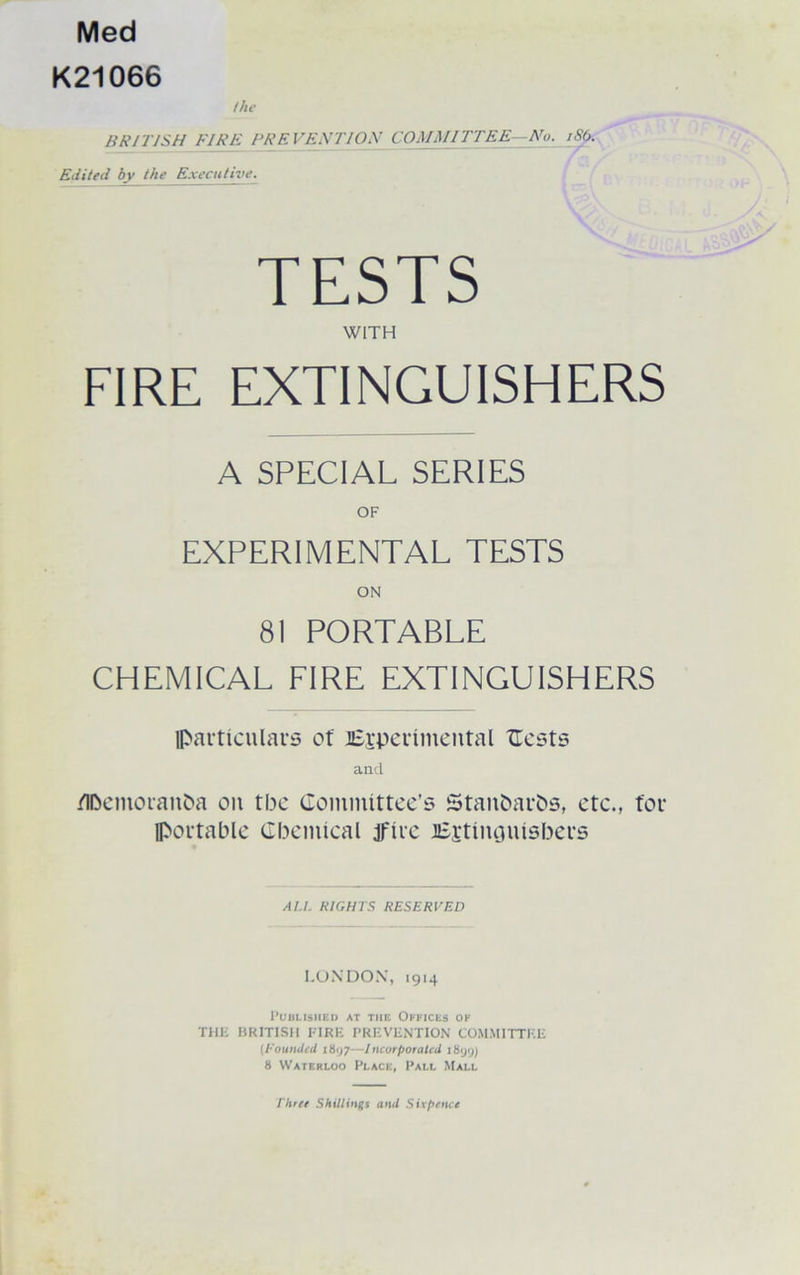 Med K21066 the BRITISH FIRE FRF. VEST I ON COMMITTEE—No. iSb. Edited by the Executive. TESTS WITH FIRE EXTINGUISHERS A SPECIAL SERIES OF EXPERIMENTAL TESTS ON 81 PORTABLE CHEMICAL FIRE EXTINGUISHERS particulars of ^Experimental Cests and /lbemoranba on tbc Committee’s Stanbarbs, etc., for portable Chemical ire JEgtinguisbers AU. RIGHTS RESERVED LONDON, 1914 Published at the Offices ok THE BRITISH FIRE PREVENTION COMMITTEE (founded 1897—Incorporated 1899) 8 Waterloo Place, Pall Mall Three Shillings and Sixpence