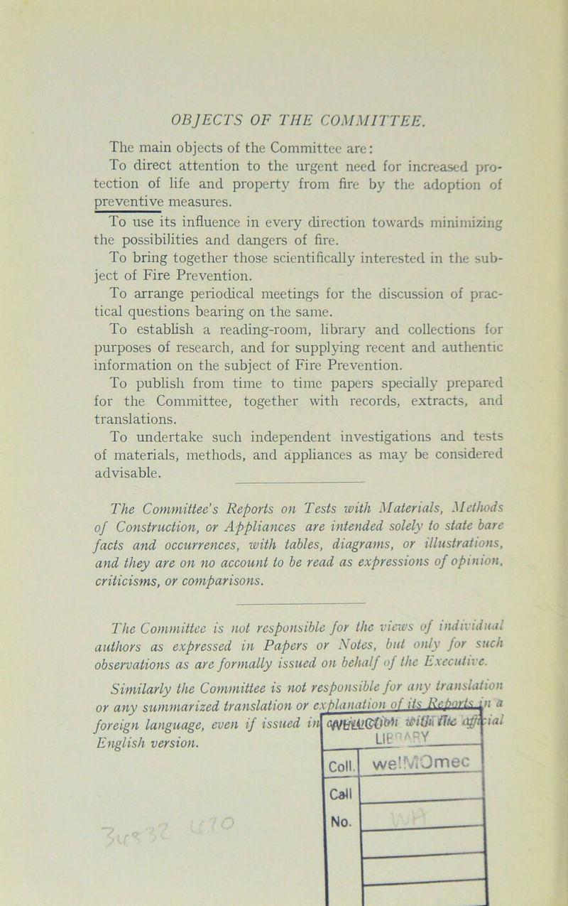 OBJECTS OF THE COMMITTEE. The main objects of the Committee arc: To direct attention to the urgent need for increased pro- tection of life and property from fire by the adoption of preventive measures. To use its influence in every direction towards minimizing the possibilities and dangers of fire. To bring together those scientifically interested in the sub- ject of Fire Prevention. To arrange periodical meetings for the discussion of prac- tical questions bearing on the same. To establish a reading-room, library and collections for purposes of research, and for supplying recent and authentic information on the subject of Fire Prevention. To publish from time to time papers specially prepared for the Committee, together with records, extracts, and translations. To undertake such independent investigations and tests of materials, methods, and appliances as may be considered advisable. The Committee's Reports on Tests with Materials, Methods of Construction, or Appliances are intended solely to state bare facts and occurrences, with tables, diagrams, or illustrations, and they are on no account to be read as expressions of opinion, criticisms, or comparisons. The Committee is not responsible for the views of individual authors as expressed in Papers or Notes, but only for such observations as arc formally issued on behalf of the Executive. English version. xplanation of its Rebarlsa n a cwtfUlGti°h vitjh Ihe afp LIBn<\RY ial Coll. we’.VtOmec Call No.