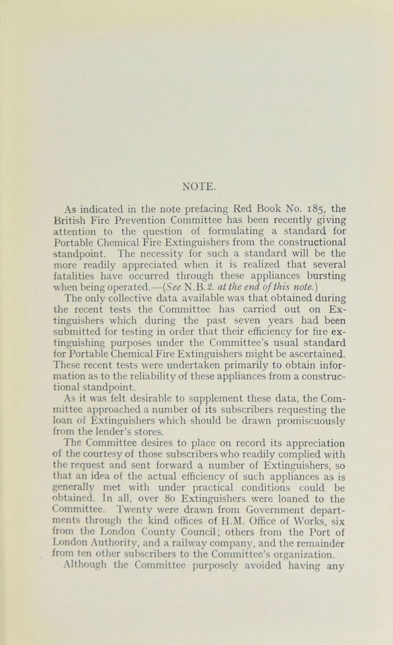 As indicated in the note prefacing Red Book No. 185, the British Fire Prevention Committee has been recently giving attention to the question of formulating a standard for Portable Chemical Fire Extinguishers from the constructional standpoint. The necessity for such a standard will be the more readily appreciated when it is realized that several fatalities have occurred through these appliances bursting when being operated.—(See N.B.2. at the end of this note.) The only collective data available was that obtained during the recent tests the Committee has carried out on Ex- tinguishers which during the past seven years had been submitted for testing in order that their efficiency for fire ex- tinguishing purposes under the Committee’s usual standard for Portable Chemical Fire Extinguishers might be ascertained. These recent tests were undertaken primarily to obtain infor- mation as to the reliability of these appliances from a construc- tional standpoint. As it was felt desirable to supplement these data, the Com- mittee approached a number of its subscribers requesting the loan of Extinguishers which should be drawn promiscuously from the lender’s stores. The Committee desires to place on record its appreciation of the courtesy of those subscribers who readily complied with the request and sent forward a number of Extinguishers, so that an idea of the actual efficiency of such appliances as is generally met with under practical conditions could be obtained. In all, over 80 Extinguishers were loaned to the Committee. Twenty were drawn from Government depart- ments through the kind offices of H.M. Office of Works, six from the London County Council; others from the Port of London Authority, and a railway company, and the remainder from ten other subscribers to the Committee’s organization. Although the Committee purposely avoided having any