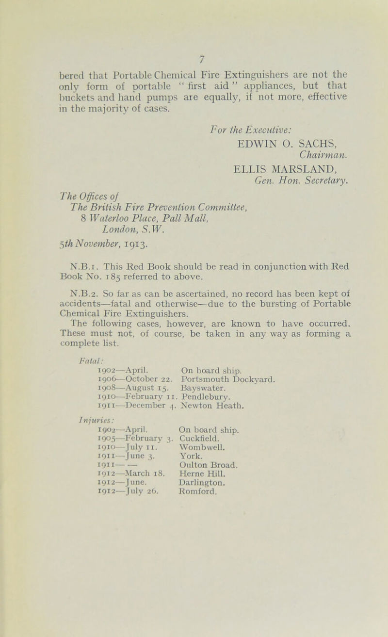 bered that Portable Chemical Fire Extinguishers are not the only form of portable “ first aid ” appliances, but that buckets and hand pumps are equally, if not more, effective in the majority of cases. For the Executive: EDWIN O. SACHS, Chairman. ELLIS MARSLAND, Gen. Hon. Secretary. The Offices oj The British Fire Prevention Committee, 8 Waterloo Place, Pall Mall, London, 5. IF. ^th November, 1913. N.B.i. This Red Book should be read in conjunction with Red Book No. 185 referred to above. N.B.2. So far as can be ascertained, no record has been kept of accidents—fatal and otherwise—due to the bursting of Portable Chemical Fire Extinguishers. The following cases, however, are known to have occurred. These must not, of course, be taken in any way as forming a complete list. Fatal: 1902—April. 1906—October 22. 1908—August 15. 1910— February 11 1911— December 4 1 ttjuries: 1902—April. 1905—February 3. 1910— July 11. 1911— June 3. 1911 1912— March 18. 1912—June. 1912—July 26. On board ship. Portsmouth Dockyard. Bayswater. Pendlebury. Newton Heath. On board ship. Cuckfield. Wombwell. York. Oulton Broad. Herne Hill. Darlington. Romford.