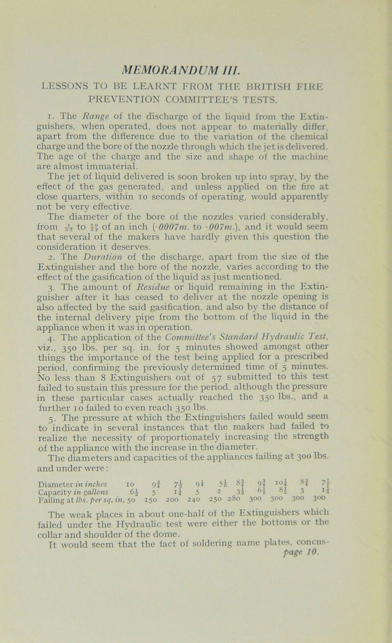 LESSONS TO BE LEARNT FROM THE BRITISH FIRE PREVENTION COMMITTEE’S TESTS. 1. The Range of the discharge of the liquid from the Extin- guishers, when operated, does not appear to materially differ, apart from the difference due to the variation of the chemical charge and the bore of the nozzle through which the jet is delivered. The age of the charge and the size and shape of the machine are almost immaterial. The jet of liquid delivered is soon broken up into spray, by the effect of the gas generated, and unless applied on the fire at close quarters, within io seconds of operating, would apparently not be very effective. The diameter of the bore of the nozzles varied considerably, from to jf2 of an inch [ 0007m. to 007m.), and it would seem that several of the makers have hardly given this question the consideration it deserves. 2. The Duration of the discharge, apart from the size of the Extinguisher and the bore of the nozzle, varies according to the effect of the gasification of the liquid as just mentioned. 3. The amount of Residue or liquid remaining in the Extin- guisher after it has ceased to deliver at the nozzle opening is also affected by the said gasification, and also by the distance of the internal delivery pipe from the bottom of the liquid in the appliance when it was in operation. 4. The application of the Committee’s Standard Hydraulic Test, viz., 350 lbs. per sq. in. for 5 minutes showed amongst other things the importance of the test being applied for a prescribed period, confirming the previously determined time of 5 minutes. No less than 8 Extinguishers out of 57 submitted to this test failed to sustain this pressure for the period, although the pressure in these particular cases actually reached the 330 lbs., and a further 10 failed to even reach 350 lbs. 3. The pressure at which the Extinguishers failed would seem to indicate in several instances that the makers had failed to realize the necessity of proportionately increasing the strength of the appliance with the increase in the diameter. The diameters and capacities of the appliances failing at 300 lbs. and under were: Diameter in inches xo 9} 7\ Ol 5s SJ 94 ml 7 | Capacity in gallons 6A 5 ij 5 2 31 1*2 3 11 Failing at lbs. per sq. in. 50 150 200 240 250 280 300 300 300 300 The weak places in about one-half of the Extinguishers which failed under the Hydraulic test were either the bottoms or the collar and shoulder of the dome. It would seem that the fact of soldering name plates, concus-