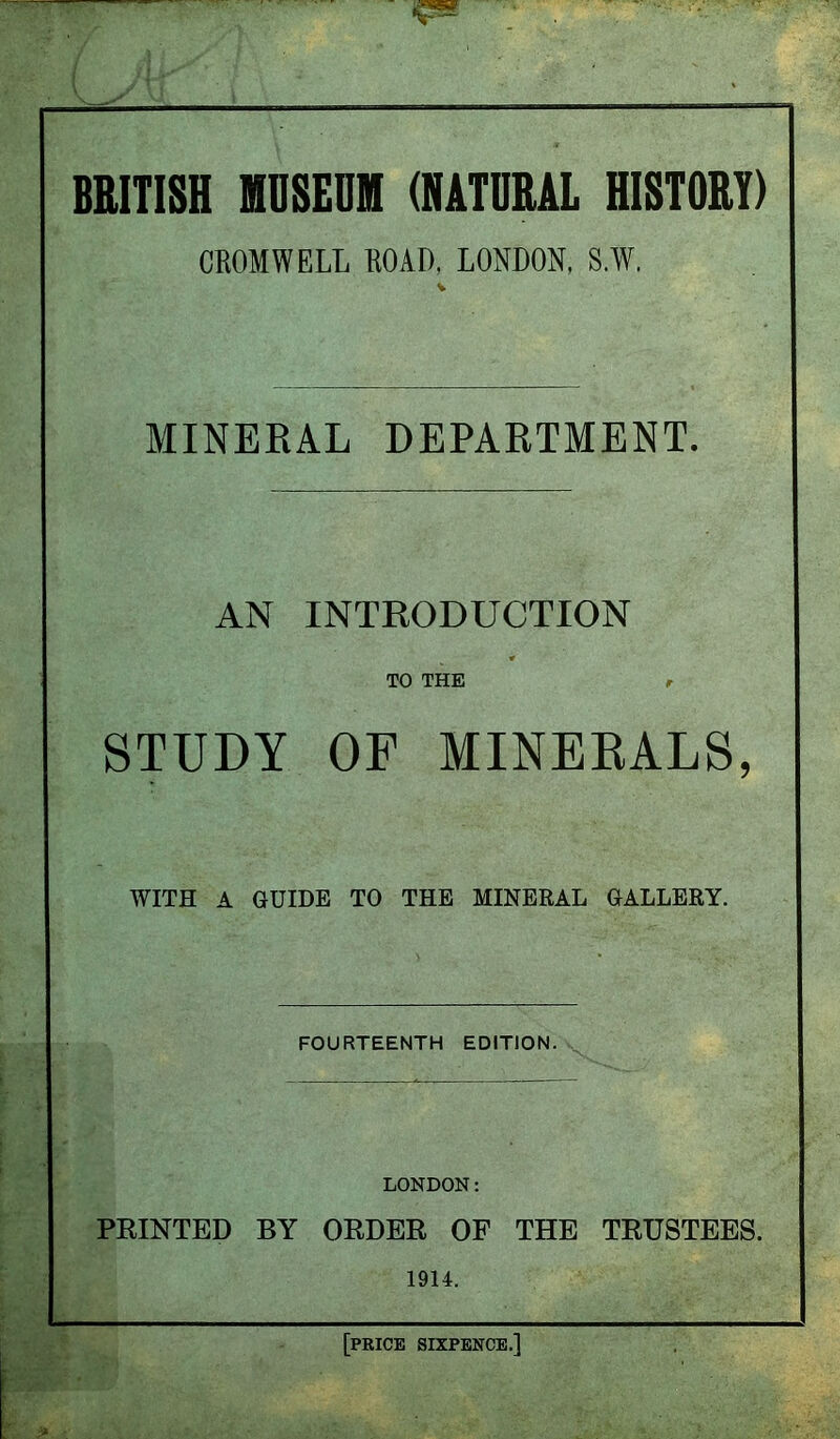 BRITISH MUSEUM (NATURAL HISTORY) CROMWELL ROAD, LONDON, S.W. MINERAL DEPARTMENT. AN INTRODUCTION TO THE #• STUDY OF MINERALS, WITH A GUIDE TO THE MINERAL GALLERY. FOURTEENTH EDITION. LONDON: PRINTED BY ORDER OF THE TRUSTEES. 1914. [price sixpence.]