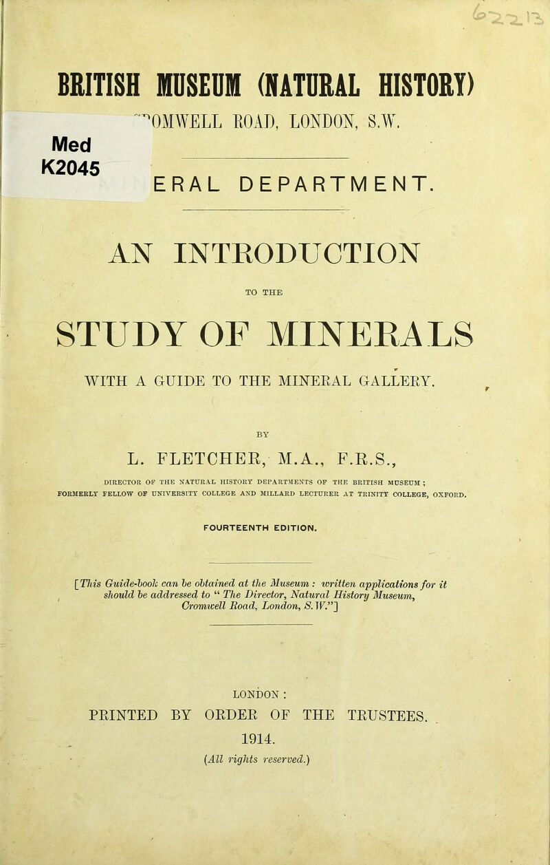 BRITISH MUSEUM (NATURAL HISTORY) ’OMWELL ROAD, LONDON, S.W. Med K2045 ERAL DEPARTMENT. AN INTRODUCTION TO THE STUDY OF MINERALS WITH A GUIDE TO THE MINERAL GALLERY. L. FLETCHER, M.A., F.R.S., DIRECTOR 01? THE NATURAL HISTORY DEPARTMENTS OP THE BRITISH MUSEUM ; FORMERLY FELLOW OP UNIVERSITY COLLEGE AND MILLARD LECTURER AT TRINITY COLLEGE, OXFORD. FOURTEENTH EDITION. [This Guide-boolc can he obtained at the Museum : written applications for it should be addressed to “ The Director, Natural History Museum, Cromwell Road, London, 8. \V.”] LONDON: PRINTED BY ORDER OF THE TRUSTEES. 1914. (All rights reserved.)