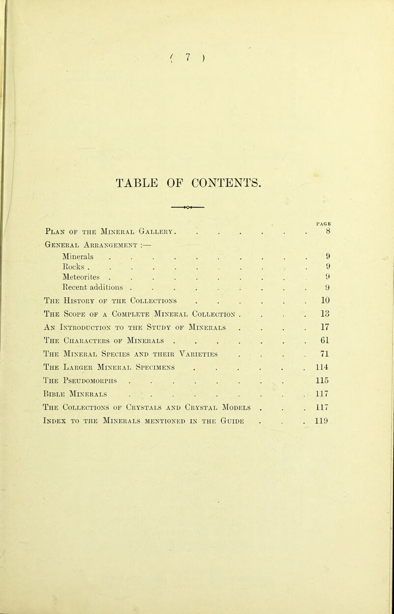 TABLE OF CONTENTS. PAGE Plan of the Mineral Gallery. ...... 8 General Arrangement :— Minerals .......... 9 Rocks ........... 9 Meteorites ......... 9 Recent additions ......... 9 The History of the Collections ...... 10 The Scope of a Complete Mineral Collection .... 13 An Introduction to the Study of Minerals .... 17 The Characters of Minerals . . . . . . .61 The Mineral Species and tiieir Varieties . . . .71 The Larger Mineral Specimens . . . . . .114 The Pseudomorphs ........ 115 Bible Minerals ......... 117 The Collections of Crystals and Crystal Models . . .117 Index to the Minerals mentioned in the Guide . . . 119