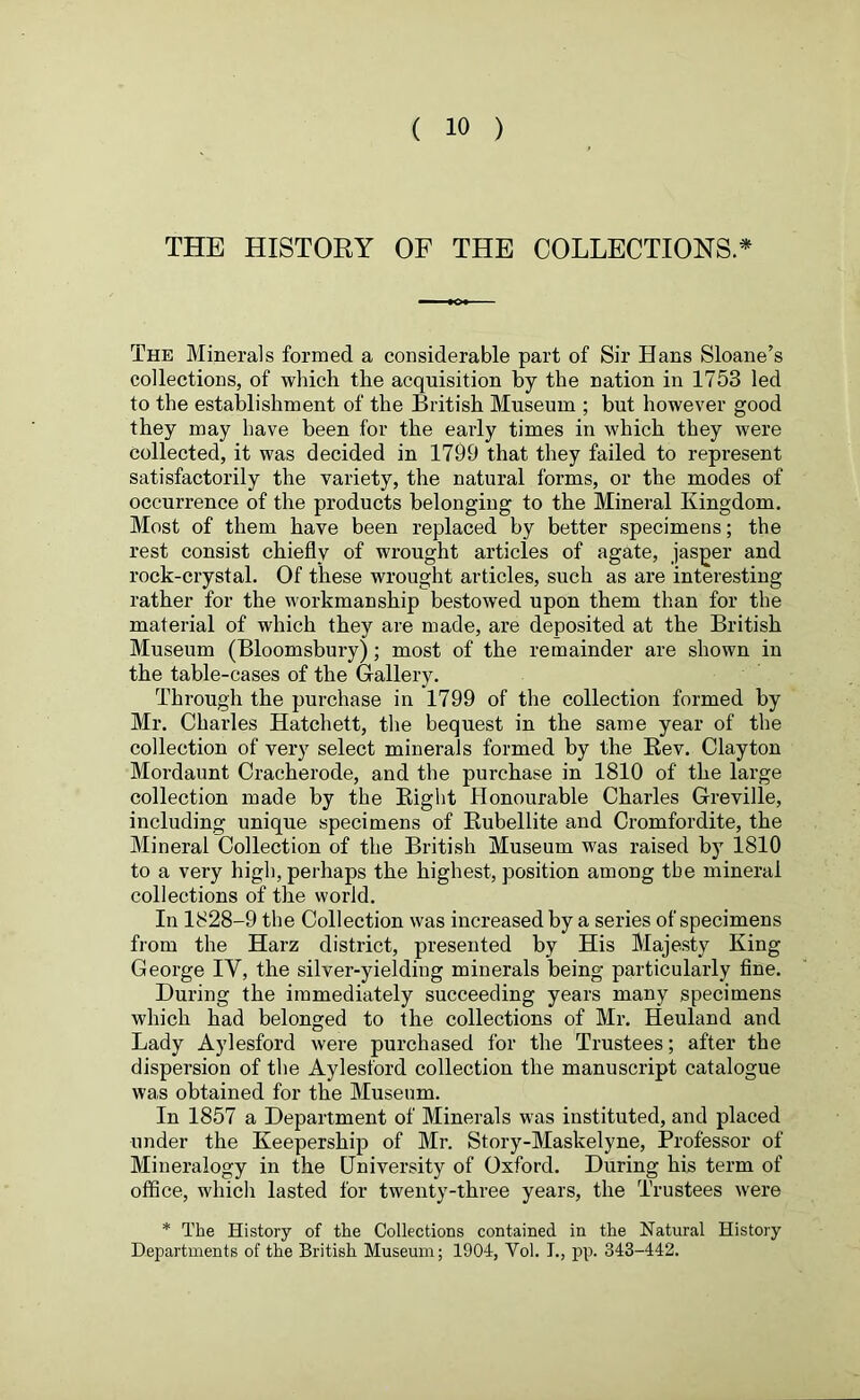 THE HISTORY OF THE COLLECTIONS* The Minerals formed a considerable part of Sir Hans Sloane’s collections, of which the acquisition by the nation in 1753 led to the establishment of the British Museum ; but however good they may have been for the early times in which they were collected, it was decided in 1799 that they failed to repi-esent satisfactorily the variety, the natural forms, or the modes of occurrence of the products belonging to the Mineral Kingdom. Most of them have been replaced by better specimens; the rest consist chiefly of wrought articles of agate, jasper and rock-crystal. Of these wrought articles, such as are interesting rather for the workmanship bestowed upon them than for the material of which they are made, are deposited at the British Museum (Bloomsbury); most of the remainder are shown in the table-cases of the Gallery. Through the purchase in 1799 of the collection formed by Mr. Charles Hatchett, the bequest in the same year of the collection of very select minerals formed by the Bev. Clayton Mordaunt Craeherode, and the purchase in 1810 of the large collection made by the Right Honourable Charles Greville, including unique specimens of Rubellite and Cromfordite, the Mineral Collection of the British Museum was raised by 1810 to a very high, perhaps the highest, position among the mineral collections of the world. In 1828-9 the Collection was increased by a series of specimens from the Harz district, presented by His Majesty King George IY, the silver-yielding minerals being particularly fine. During the immediately succeeding years many specimens which had belonged to the collections of Mr. Heuland and Lady Aylesford were purchased for the Trustees; after the dispersion of the Aylesford collection the manuscript catalogue was obtained for the Museum. In 1857 a Department of Minerals was instituted, and placed under the Keepership of Mr. Story-Maskelyne, Professor of Mineralogy in the University of Oxford. During his term of office, which lasted for twenty-three years, the Trustees were * The History of the Collections contained in the Natural History Departments of the British Museum; 1904, Yol. L, pp. 343-442.