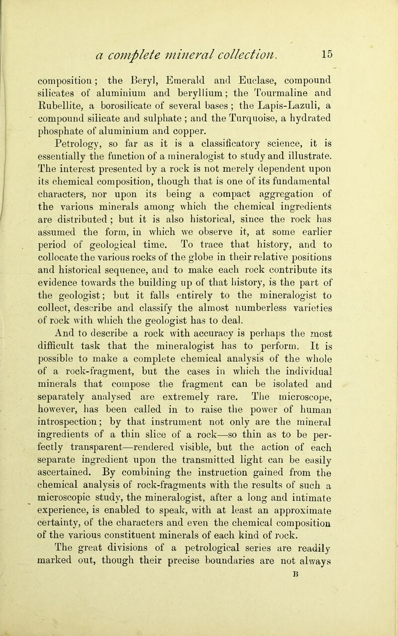 composition; the Beryl, Emerald and Euclase, compound silicates of aluminium and beryllium; the Tourmaline and Rubellite, a borosilicate of several bases ; the Lapis-Lazuli, a compound silicate and sulphate ; and the Turquoise, a hydrated phosphate of aluminium and copper. Petrology, so far as it is a classificatory science, it is essentially the function of a mineralogist to study and illustrate. The interest presented by a rock is not merely dependent upon its chemical composition, though that is one of its fundamental characters, nor upon its being a compact aggregation of the various minerals among which the chemical ingredients are distributed ; but it is also historical, since the rock has assumed the form, in which we observe it, at some earlier period of geological time. To trace that history, and to collocate the various rocks of the globe in their relative positions and historical sequence, and to make each rock contribute its evidence towards the building up of that history, is the part of the geologist; but it falls entirely to the mineralogist to collect, describe and classify the almost numberless varieties of rock with which the geologist has to deal. And to describe a rock with accuracy is perhaps the most difficult task that the mineralogist has to perform. It is possible to make a complete chemical analysis of the whole of a rock-fragment, but the cases in which the individual minerals that compose the fragment can be isolated and separately analysed are extremely rare. The microscope, however, has been called in to raise the power of human introspection; by that instrument not only are the mineral ingredients of a thin slice of a rock—so thin as to be per- fectly transparent—rendered visible, but the action of each separate ingredient upon the transmitted light can be easily ascertained. By combining the instruction gained from the chemical analysis of rock-fragments with the results of such a microscopic study, the mineralogist, after a long and intimate experience, is enabled to speak, with at least an approximate certainty, of the characters and even the chemical composition of the various constituent minerals of each kind of rock. The great divisions of a petrological series are readily marked out, though their precise boundaries are not always B